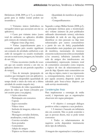 #MídiasSociais: Perspectivas, Tendências e Reflexões



Definitions (IAB, 2009, p. 6-7), as métricas          -Quantidade de membros de grupos
gerais para as mídias sociais podem ser               ou fãs
resumidas a:                                          - Compartilhamentos

        • Visitantes únicos (indivíduos ou      Segundo o artigo Mídias Sociais (2008, p.3),
navegador únicos que acessaram um site ou       as principais métricas para a monitoração
aplicativo).                                    são: volume (número de posts publicados
        • Custo por visitante único (custo      utilizando determinado termo); relevância
total do ambiente ou aplicativo dividido        (densidade de rede de um blog, permite
pelo número de visitantes únicos).              identificar os sites pessoais ou blogs mais
        • Páginas vistas (Page views).          referenciados por outros consumidores
        • Visitas (especificamente para o       a partir do uso de links); popularidade
conteúdo gerado pelo usuário significam         (comunidades mais populares por número
um conjunto de atividades atribuíveis a um      de membros, mensuração do interesse
cookie de navegador ou usuário resultando       crescente ou decrescente sobre a comunidade
em um ou mais textos, imagens, etc. baixados    e/ou assunto); influência (tamanho da
de um site).                                    rede de amigos dos interlocutores em
        • Visitas recorrentes (média de vezes   comunidades); repercussão (número total
em que um usuário retorna a um site ou          de comentários associados como resposta
aplicativo dentro de um período específico      a tópicos de sites de relacionamento ou
de tempo).                                      posts de blogs. Quanto mais comentários em     141
        • Taxa de interação (proporção de       um blog ou tópico, maior é sua repercussão
usuários que interagem com um aplicativo).      e, consequentemente, maior é o interesse
        • Tempo despendido (quantidade de       por aquele assunto); dispersão (pode ser
tempo desde o início da visita até a última     calculada pelo boca-a-boca disperso por
atividade do usuário naquele site).             cada serviço monitorado).
        • Instalação de vídeo (quantidade de
players de vídeo que foram colocados por        Considerações finais
um usuário para a sua página).                  Para implementar a estratégia de mídia
        • Ações relevantes                      social, é importante que as organizações
        - Participação em concursos             observem três regras principais:
        - Cupons
        - Jogos executados                             • O objetivo é conseguir diálogos
        - Vídeos vistos                         positivos sobre a empresa e seus produtos.
        - Inclusão de imagens, vídeos etc.             • A internet é baseada em influência
        - Votações                              não em controle. Não se pode controlar o
        - Mensagens enviadas (boletins,         que as pessoas dizem, mas se pode tentar
        atualizações, e-mails, alertas)         convencer.
        - Convites enviados                            • Todos os relacionamentos de
        - Itens postados                        negócios on-line dependem inteiramente
        - Comentários                           deste tipo de influência.
        - Adição de amigos
        - Tópicos ou fóruns criados             A imagem das organizações é crucial para o
 