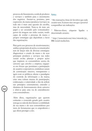 processo de faturamento, venda de produtos         Notas
      e serviços e também para o crescimento
      dos negócios. Atentar-se, portanto, para           ¹ São marcações, listas de favoritos que cada
      expressões da marca/produtos/serviços na           usuário tem. Existem sites em que é possível
      rede não é mais uma questão de escolha,            compartilhar tais indicações.
      mas de necessidade. Trata-se de mais um
      papel a ser assumido pelo comunicador:             ² Palavras-chave, etiquetas       ligadas   a
      gestor da imagem nas redes sociais, sendo          determinado assunto.
      capaz de avaliar a presença da marca e
      propor estratégias que deponham a favor            ³ http://www.intel.com/sites/sitewide/pt_
      das organizações.                                  BR/social-media.htm.

      Para gerir esse processo de monitoramento,
      análise e proposição de ações, o comunicador
      tem de lançar mão de diversas estratégias:
      diagnosticar o estado da marca e de seus
      principais produtos e serviços nas redes
      sociais on-line; planejar e propor ações
      que inspirem os consumidores acerca do
      universo que envolve a empresa; engajar-
      se em fóruns que permitam a participação
      de usuários corporativos; estabelecer canais
      de comnicação sinceros, transparentes e
      ágeis com os públicos; alterar o paradigma
      do controle da informação e da marca;
      criar uma cultura interna de participação,
      colaboração e coletividade a fim de refletir
      tais princípios externamente; entender a
      dinâmica de funcionamento deste universo
142   e abrir-se para uma via de entendimento
      com consumidores.

      Além disso, organizações que querem
      estimular o conteúdo gerado pelo usuário
      tem que se valer de dois fatores: a visibilidade
      de sua marca e de seus consumidores por
      meio de ferramentas que os empoderem e
      que dêem prestígio a eles.
 