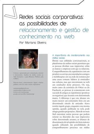 Redes sociais corporativas:
         as possibilidades de
         relacionamento e gestão de
         conhecimento na web
         Por Mariana Oliveira



                                                   A importância do monitoramento nas
                                                   mídias sociais
                                                   Dentre suas utilidades conversacionais, as
                                                   plataformas de mídias sociais permitem que
                                                   as pessoas dividam suas impressões sobre
                                                   as marcas e empresas com que se relaciona.
                                                   Compartilhamento de experiências com um
Curiosa e apaixonada por comunicação, internet
e intersecções. Analista de mídias sociais na      produto ou serviço, recomendações a amigos
Talk Interactive e quase-Relações Públicas pela    e mobilizações em sua rede de contatos por
UFRGS.
                                                   uma causa comum: hábitos já enraizados
Palavras-chave: relacionamento digital, relações   nas culturas, mas que encontraram na web
públicas, web 2.0, redes sociais corporativas.     um catalisador deste processo. Ou seja,
marianarrpp@gmail.com                              muito antes da existência do Orkut ou do
marianarrpp.wordpress.com                          Facebook, as pessoas já comentavam com
twitter.com/marianarrpp
google.com/profiles/marianarrpp
                                                   sua rede de amigos as experiências (positivas
                                                   ou negativas) que tiveram com determinada
                                                   marca. A diferença é que este alcance era
                                                   muito menor: um comentário feito em um
                                                   determinado círculo de amizades ficava
                                                   restrito àquele grupo, enquanto esta mesma
                                                   opinião, quando publicada na web, pode
                                                   atingir grandes proporções. Além de ser mais
                                                   fácil encontrar outras pessoas que podem
                                                   reiterar ou discordar das suas impressões
                                                   sobre determinado assunto, as chances de
                                                   disseminação de tal opinião são bem maiores
                                                   quando utilizando das possibilidades de
                                                   compartilhamento presentes nas mídias
 