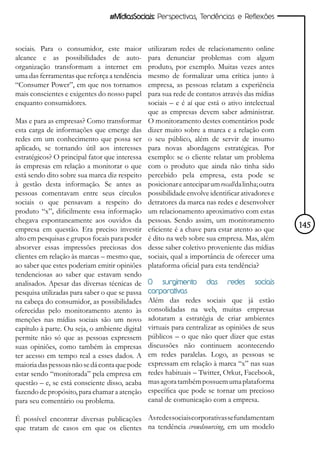 #MídiasSociais: Perspectivas, Tendências e Reflexões



sociais. Para o consumidor, este maior          utilizaram redes de relacionamento online
alcance e as possibilidades de auto-            para denunciar problemas com algum
organização transformam a internet em           produto, por exemplo. Muitas vezes antes
uma das ferramentas que reforça a tendência     mesmo de formalizar uma crítica junto à
“Consumer Power”, em que nos tornamos           empresa, as pessoas relatam a experiência
mais conscientes e exigentes do nosso papel     para sua rede de contatos através das mídias
enquanto consumidores.                          sociais – e é aí que está o ativo intelectual
                                                que as empresas devem saber administrar.
Mas e para as empresas? Como transformar        O monitoramento destes comentários pode
esta carga de informações que emerge das        dizer muito sobre a marca e a relação com
redes em um conhecimento que possa ser          o seu público, além de servir de insumo
aplicado, se tornando útil aos interesses       para novas abordagens estratégicas. Por
estratégicos? O principal fator que interessa   exemplo: se o cliente relatar um problema
às empresas em relação a monitorar o que        com o produto que ainda não tinha sido
está sendo dito sobre sua marca diz respeito    percebido pela empresa, esta pode se
à gestão desta informação. Se antes as          posicionar e antecipar um recall da linha; outra
pessoas comentavam entre seus círculos          possibilidade envolve identificar ativadores e
sociais o que pensavam a respeito do            detratores da marca nas redes e desenvolver
produto “x”, dificilmente essa informação       um relacionamento aproximativo com estas
chegava espontaneamente aos ouvidos da          pessoas. Sendo assim, um monitoramento
empresa em questão. Era preciso investir        eficiente é a chave para estar atento ao que       145
alto em pesquisas e grupos focais para poder    é dito na web sobre sua empresa. Mas, além
absorver essas impressões preciosas dos         desse saber coletivo proveniente das mídias
clientes em relação às marcas – mesmo que,      sociais, qual a importância de oferecer uma
ao saber que estes poderiam emitir opiniões     plataforma oficial para esta tendência?
tendenciosas ao saber que estavam sendo
analisados. Apesar das diversas técnicas de     O   surgimento        das     redes     sociais
pesquisa utilizadas para saber o que se passa   corporativas
na cabeça do consumidor, as possibilidades      Além das redes sociais que já estão
oferecidas pelo monitoramento atento às         consolidadas na web, muitas empresas
menções nas mídias sociais são um novo          adotaram a estratégia de criar ambientes
capítulo à parte. Ou seja, o ambiente digital   virtuais para centralizar as opiniões de seus
permite não só que as pessoas expressem         públicos – o que não quer dizer que estas
suas opiniões, como também às empresas          discussões não continuem acontecendo
ter acesso em tempo real a esses dados. A       em redes paralelas. Logo, as pessoas se
maioria das pessoas não se dá conta que pode    expressam em relação à marca “x” nas suas
estar sendo “monitorada” pela empresa em        redes habituais – Twitter, Orkut, Facebook,
questão – e, se está consciente disso, acaba    mas agora também possuem uma plataforma
fazendo de propósito, para chamar a atenção     específica que pode se tornar um precioso
para seu comentário ou problema.                canal de comunicação com a empresa.

É possível encontrar diversas publicações As redes sociais corporativas se fundamentam
que tratam de casos em que os clientes na tendência crowdsourcing, em um modelo
 