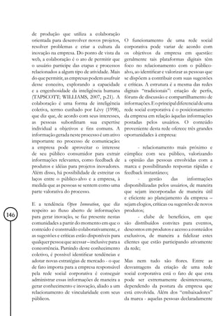 de produção que utiliza a colaboração
      orientada para desenvolver novos projetos,       O funcionamento de uma rede social
      resolver problemas e criar a cultura da          corporativa pode variar de acordo com
      inovação na empresa. Do ponto de vista da        os objetivos da empresa em questão:
      web, a colaboração é o ato de permitir que       geralmente tais plataformas digitais têm
      o usuário participe das etapas e processos       foco no relacionamento com o público-
      relacionados a algum tipo de atividade. Mais     alvo, ao identificar e valorizar as pessoas que
      do que permitir, as empresas podem usufruir      se dispõem a contribuir com suas sugestões
      desse conceito, explorando a capacidade          e críticas. A estrutura é a mesma das redes
      e a engenhosidade da inteligência humana         digitais “tradicionais”: criação de perfis,
      (TAPSCOTT; WILLIAMS, 2007, p.21). A              fóruns de discussão e compartilhamento de
      colaboração é uma forma de inteligência          informações. E o principal diferencial de uma
      coletiva, termo cunhado por Lévy (1998),         rede social corporativa é o posicionamento
      que diz que, de acordo com seus interesses,      da empresa em relação àquelas informações
      as pessoas subordinam sua expertise              postadas pelos usuários. O conteúdo
      individual a objetivos e fins comuns. A          proveniente desta rede oferece três grandes
      informação gerada neste processo é um ativo      oportunidades à empresa:
      importante no processo de comunicação:
      a empresa pode aproveitar o interesse                   - relacionamento mais próximo e
      de seu público consumidor para extrair           cúmplice com seu público, valorizando
      informações relevantes, como feedback de         a opinião das pessoas envolvidas com a
      produtos e idéias para projetos inovadores.      marca e possibilitando respostas rápidas e
      Além disso, há possibilidade de estreitar os     feedback instantâneo;
      laços entre o público-alvo e a empresa, à               -     gestão      das     informações
      medida que as pessoas se sentem como uma         disponibilizadas pelos usuários, de maneira
      parte valorativa do processo.                    que sejam incorporadas de maneira útil
                                                       e eficiente ao planejamento da empresa –
      E a tendência Open Innovation, que diz           sejam elogios, críticas ou sugestões de novos
      respeito ao fluxo aberto de informações          produtos;
146   para gerar inovação, se faz presente nestas             - clube de benefícios, em que
      comunidades a partir do momento em que o         são distribuídos convites para eventos,
      conteúdo é construído colaborativamente, e       descontos em produtos e acesso a conteúdos
      as sugestões e críticas estão disponíveis para   exclusivos, de maneira a fidelizar estes
      qualquer pessoa que acessar – inclusive para a   clientes que estão participando ativamente
      concorrência. Partindo deste conhecimento        da rede;
      coletivo, é possível identificar tendências e
      adotar novas estratégias de mercado - o que      Mas nem tudo são flores. Entre as
      de fato importa para a empresa responsável       desvantagens da criação de uma rede
      pela rede social corporativa é conseguir         social corporativa está o fato de que esta
      administrar essas informações de maneira a       pode ser extremamente desinteressante,
      gerar conhecimento e inovação, aliado a um       dependendo da postura da empresa que
      relacionamento de vincularidade com seus         está envolvida. Além dos “embaixadores”
      públicos.                                        da marca - aquelas pessoas declaradamente
 