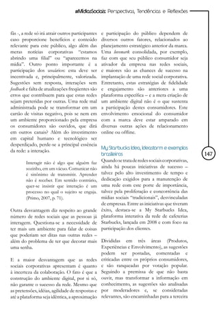 #MídiasSociais: Perspectivas, Tendências e Reflexões



fãs -, a rede só irá atrair outros participantes   e participação do público dependem de
caso proporcione benefícios e conteúdo             diversos outros fatores, relacionados ao
relevante para este público, algo além das         planejamento estratégico anterior da marca.
meras notícias corporativas “estamos               Uma lovemark consolidada, por exemplo,
abrindo uma filial” ou “aparecemos na              faz com que seu público consumidor seja
mídia”. Outro ponto importante é a                 ativador da empresa nas redes sociais,
participação dos usuários: esta deve ser           e maiores são as chances de sucesso na
incentivada e, principalmente, valorizada.         implantação de uma rede social corporativa.
Sugestões sem resposta, interações sem             Entretanto, estas estratégias de fidelidade
feedback e falta de atualizações freqüentes são    e engajamento são anteriores a uma
erros que contribuem para que estas redes          plataforma específica – e a mera criação de
sejam preteridas por outras. Uma rede mal          um ambiente digital não é o que sustenta
administrada pode se transformar em um             a participação destes consumidores. Este
cartão de visitas negativo, pois se nem em         envolvimento emocional do consumidor
um ambiente proporcionado pela empresa             com a marca deve estar amparado em
os consumidores são ouvidos, que dirá              diversas outras ações de relacionamento
em outros canais? Além do investimento             online ou offline.
em capital humano e tecnológico ser
desperdiçado, perde-se a principal essência
                                                   My Starbucks Idea, Ideastorm e exemplos
da rede: a interação.
                                                   brasileiros                                      147
        Interagir não é algo que alguém faz        Quando se trata de redes sociais corporativas,
        sozinho, em um vácuo. Comunicar não        ainda há poucas iniciativas de sucesso –
        é sinônimo de transmitir. Aprender         talvez pelo alto investimento de tempo e
        não é receber. Em sentido contrário,       dedicação exigidos para a manutenção de
        quer-se insistir que interação é um        uma rede com este porte de importância,
        processo no qual o sujeito se engaja.      talvez pela proliferação e concorrência das
        (Primo, 2007, p. 71).                      mídias sociais “tradicionais”, desvinculadas
                                                   de empresas. Entre as iniciativas que tiveram
Outra desvantagem diz respeito ao grande           êxito, destaca-se a My Starbucks Idea,
número de redes sociais que as pessoas já          plataforma interativa da rede de cafeterias
interagem. Questiona-se a necessidade de           Starbucks, lançada em 2008 e com foco na
ter mais um ambiente para falar de coisas          participação dos clientes.
que poderiam ser ditas nas outras redes –
além do problema de ter que decorar mais Divididas em três áreas (Produtos,
uma senha.                                      Experiências e Envolvimento), as sugestões
                                                podem ser postadas, comentadas e
E a maior desvantagem que as redes criticadas entre os próprios consumidores,
sociais corporativas apresentam é quanto e são ranqueadas por votação popular.
à incerteza da colaboração. O fato é que a Seguindo a premissa de que não basta
construção do ambiente digital, por si só, ouvir, mas transformar a informação em
não garante o sucesso da rede. Mesmo que conhecimento, as sugestões são analisadas
as pretensões, idéias, agilidade de respostas e por moderadores e, se consideradas
até a plataforma seja idêntica, a aproximação relevantes, são encaminhadas para a terceira
 