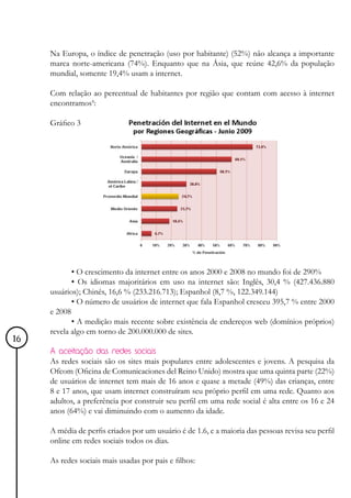 Na Europa, o índice de penetração (uso por habitante) (52%) não alcança a importante
     marca norte-americana (74%). Enquanto que na Ásia, que reúne 42,6% da população
     mundial, somente 19,4% usam a internet.

     Com relação ao percentual de habitantes por região que contam com acesso à internet
     encontramos4:

     Gráfico 3




            • O crescimento da internet entre os anos 2000 e 2008 no mundo foi de 290%
            • Os idiomas majoritários em uso na internet são: Inglês, 30,4 % (427.436.880
     usuários); Chinês, 16,6 % (233.216.713); Espanhol (8,7 %, 122.349.144)
            • O número de usuários de internet que fala Espanhol cresceu 395,7 % entre 2000
     e 2008
            • A medição mais recente sobre existência de endereços web (domínios próprios)
     revela algo em torno de 200.000.000 de sites.
16
     A aceitação das redes sociais
     As redes sociais são os sites mais populares entre adolescentes e jovens. A pesquisa da
     Ofcom (Oficina de Comunicaciones del Reino Unido) mostra que uma quinta parte (22%)
     de usuários de internet tem mais de 16 anos e quase a metade (49%) das crianças, entre
     8 e 17 anos, que usam internet construíram seu próprio perfil em uma rede. Quanto aos
     adultos, a preferência por construir seu perfil em uma rede social é alta entre os 16 e 24
     anos (64%) e vai diminuindo com o aumento da idade.

     A média de perfis criados por um usuário é de 1.6, e a maioria das pessoas revisa seu perfil
     online em redes sociais todos os dias.

     As redes sociais mais usadas por pais e filhos:
 