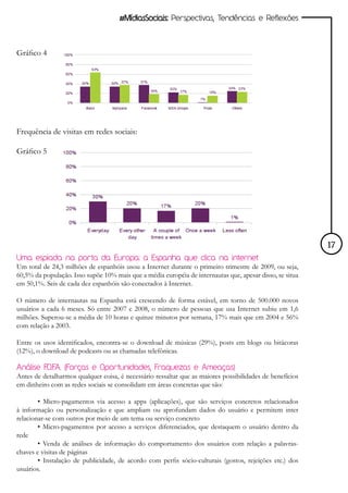 #MídiasSociais: Perspectivas, Tendências e Reflexões



Gráfico 4




Frequência de visitas em redes sociais:

Gráfico 5




                                                                                                          17
Uma espiada na porta da Europa: a Espanha que clica na internet
Um total de 24,3 milhões de espanhóis usou a Internet durante o primeiro trimestre de 2009, ou seja,
60,5% da população. Isso supõe 10% mais que a média européia de internautas que, apesar disso, se situa
em 50,1%. Seis de cada dez espanhóis são conectados à Internet.

O número de internautas na Espanha está crescendo de forma estável, em torno de 500.000 novos
usuários a cada 6 meses. Só entre 2007 e 2008, o número de pessoas que usa Internet subiu em 1,6
milhões. Superou-se a média de 10 horas e quinze minutos por semana, 17% mais que em 2004 e 56%
com relação a 2003.

Entre os usos identificados, encontra-se o download de músicas (29%), posts em blogs ou bitácoras
(12%), o download de podcasts ou as chamadas telefônicas.

Análise F .A. (Forças e Oportunidades, Fraquezas e Ameaças)
          .O.F
Antes de detalharmos qualquer coisa, é necessário ressaltar que as maiores possibilidades de benefícios
em dinheiro com as redes sociais se consolidam em áreas concretas que são:

        • Micro-pagamentos via acesso a apps (aplicações), que são serviços concretos relacionados
à informação ou personalização e que ampliam ou aprofundam dados do usuário e permitem inter
relacionar-se com outros por meio de um tema ou serviço concreto
        • Micro-pagamentos por acesso a serviços diferenciados, que destaquem o usuário dentro da
rede
        • Venda de análises de informação do comportamento dos usuários com relação a palavras-
chaves e visitas de páginas
        • Instalação de publicidade, de acordo com perfis sócio-culturais (gostos, rejeições etc.) dos
usuários.
 