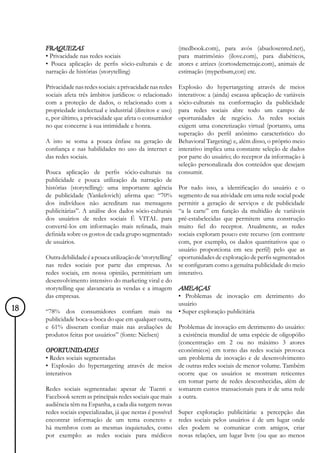 FRAQUEZAS                                                (medbook.com), para avós (abuelosenred.net),
     • Privacidade nas redes sociais                          para matrimônio (ilove.com), para diabéticos,
     • Pouca aplicação de perfis sócio-culturais e de         atores e atrizes (cortosdemetraje.com), animais de
     narração de histórias (storytelling)                     estimação (mypetbum,con) etc.

     Privacidade nas redes sociais: a privacidade nas redes  Explosão do hypertargeting através de meios
     sociais afeta três âmbitos jurídicos: o relacionado     interativos: a (ainda) escassa aplicação de variáveis
     com a proteção de dados, o relacionado com a            sócio-culturais na conformação da publicidade
     propriedade intelectual e industrial (direitos e uso)   para redes sociais abre todo um campo de
     e, por último, a privacidade que afeta o consumidor     oportunidades de negócio. As redes sociais
     no que concerne à sua intimidade e honra.               exigem uma concretização virtual (portanto, uma
                                                             superação do perfil anônimo característico do
     A isto se soma a pouca ênfase na geração de Behavioral Targeting) e, além disso, o próprio meio
     confiança e nas habilidades no uso da internet e interativo implica uma constante seleção de dados
     das redes sociais.                                      por parte do usuário; do receptor da informação à
                                                             seleção personalizada dos conteúdos que desejam
     Pouca aplicação de perfis sócio-culturais na consumir.
     publicidade e pouca utilização da narração de
     histórias (storytelling): uma importante agência Por tudo isso, a identificação do usuário e o
     de publicidade (Yankelovich) afirma que: “70% segmento de sua atividade em uma rede social pode
     dos indivíduos não acreditam nas mensagens permitir a geração de serviços e de publicidade
     publicitárias”. A análise dos dados sócio-culturais “a la carte” em função da multidão de variáveis
     dos usuários de redes sociais É VITAL para pré-estabelecidas que permitem uma construção
     convertê-los em informação mais refinada, mais muito fiel do receptor. Atualmente, as redes
     definida sobre os gostos de cada grupo segmentado sociais exploram pouco este recurso (em contraste
     de usuários.                                            com, por exemplo, os dados quantitativos que o
                                                             usuário proporciona em seu perfil) pelo que as
     Outra debilidade é a pouca utilização de ‘storytelling’ oportunidades de exploração de perfis segmentados
     nas redes sociais por parte das empresas. As se configuram como a genuína publicidade do meio
     redes sociais, em nossa opinião, permitiriam um interativo.
     desenvolvimento intensivo do marketing viral e do
     storytelling que alavancaria as vendas e a imagem AMEAÇAS
     das empresas.                                           • Problemas de inovação em detrimento do
                                                             usuário
18   “78% dos consumidores confiam mais na • Super exploração publicitária
     publicidade boca-a-boca do que em qualquer outra,
     e 61% disseram confiar mais nas avaliações de Problemas de inovação em detrimento do usuário:
     produtos feitas por usuários” (fonte: Nielsen)          a existência mundial de uma espécie de oligopólio
                                                             (concentração em 2 ou no máximo 3 atores
     OPORTUNIDADES                                           econômicos) em torno das redes sociais provoca
     • Redes sociais segmentadas                             um problema de inovação e de desenvolvimento
     • Explosão do hypertargeting através de meios de outras redes sociais de menor volume. Também
     interativos                                             ocorre que os usuários se mostram reticentes
                                                             em tomar parte de redes desconhecidas, além de
     Redes sociais segmentadas: apesar de Tuenti e somarem custos transacionais para ir de uma rede
     Facebook serem as principais redes sociais que mais a outra.
     audiência têm na Espanha, a cada dia surgem novas
     redes sociais especializadas, já que nestas é possível Super exploração publicitária: a percepção das
     encontrar informação de um tema concreto e redes sociais pelos usuários é de um lugar onde
     há membros com as mesmas inquietudes, como eles podem se comunicar com amigos, criar
     por exemplo: as redes sociais para médicos novas relações, um lugar livre (ou que ao menos
 