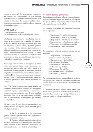 #MídiasSociais: Perspectivas, Tendências e Reflexões



se parece como tal). Por essas razões, os gestores      As redes sociais genéricas
de redes sociais e as empresas em geral têm que         Estes são alguns números sobre as redes sociais que
tomar cuidado ao bombardearem os usuários com           nos dão uma ideia sobre seu potencial, sobretudo
anúncios. O formato dos anúncios também é muito         no que se refere à pesquisa de perfil sócio-cultural
importante, para que os usuários não os vejam de        e à criação de Apps (aplicações).
um modo negativo.
                                                        Na Espanha, os números das redes mais utilizadas
FORTALEZAS                                              são os seguintes:
• Marketing many-to-many
• Confiança entre usuários e inteligência coletiva             1. Tuenti.com - 5,1 milhões de usuários
                                                               2. Meetic.com - 5 milhões de usuários
Marketing many-to-many: o marketing many-to-                   3. Myspace.com - 4,3 milhões de usuários
many é um ponto forte e peculiar do mercado                    4. Facebook.com - 3,5 milhões de usuários
das redes sociais. A web permite diferenciar mais              5. Yunu.com - 2.5 milhões de usuários
os anúncios e redes sociais, portanto permite                  6. Linkedin.com - 480.000 usuários
não somente veicular anúncios personalizados (o
chamado marketing one-to-one), mas criar relações No mundo, as cifras de usuários mensais são as
entre prosumidores/usuários (criam e usam seguintes:
simultaneamente) e a empresa; e também entre           1. Myspace.com - 65,7 milhões
prosumidores (que criam e difundem eles mesmos         2. Facebook.com - 28,6 milhões
videoclipes publicitários) e usuários.                 3. Classmates.com - 12,0 milhões
                                                               4. Meetic.com - 5 milhões
Confiança entre usuários e inteligência coletiva:              5. Linkedin.com - 3,8 milhões
uma das características mais marcantes do                      6. Bebo.com - 3,5 milhões                       19
crescimento exponencial das redes sociais é a                  7. Flixter.com - 3,3 milhões
capacidade de criar grupos de interesses coletivos             8. myyearbook.com - 3,0 milhões
regulados essencialmente pela confiança entre os               9. Hi5.com - 2,4 milhões
usuários. Deste modo, os usuários se apropriam do
espaço virtual e confiam nas mensagens, aplicações      Na continuação, veremos a quantidade de usuários
e enlaces propostos pelos demais membros do             que pertencem a uma rede e como é seu percurso
coletivo.                                               de uma rede social a outra em uma mesma entrada
                                                        na internet.
Em 1994, Pierre Levy concretizou este princípio de
confiança virtual com o conceito de “inteligência       A coluna de cor violeta assinala a rede social, e as
coletiva”. Segundo esse conceito, os usuários não       redes sociais que estão na horizontal mostram o
podem conhecer tudo, mas parte de uma realidade         percentual de usuários que compartilham com a
concreta. Para ele, a agregação dessas realidades       rede que encabeça a lista (casa violeta).
leva ao conhecimento ou inteligência que beneficia
a coletividade.

Desde o ponto de vista das forças das redes sociais
como modelo de negócio, cabe entender que a
inteligência coletiva:

        1. Facilita a concentração de interesses e
gostos comuns, gerando assim uma segmentação
natural no entorno virtual.
        2. Permite a aplicação de técnicas inovadoras
como o marketing viral, considerando a confiança
entre usuários e seu constante intercâmbio de
informação como sua principal característica.
 
