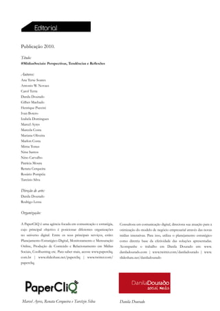 Editorial

Publicação 2010.

Título:
#MidiasSociais: Perspectivas, Tendências e Reflexões


Autores:
Ana Terse Soares
Antonio W. Novaes
Carol Terra
Danila Dourado
Gilber Machado
Henrique Puccini
Ivan Botero
Izabela Domingues
Marcel Ayres
Marcela Costa
Mariana Oliveira
Marlon Costa
Mirna Tonus
Nina Santos
Nino Carvalho
Patrícia Moura
Renata Cerqueira
Rosário Pompéia
Tarcízio Silva

Direção de arte:
Danila Dourado
Rodrigo Lessa


Organização:

A PaperCliQ é uma agência focada em comunicação e estratégia,      Consultora em comunicação digital, direciona sua atuação para a
cujo principal objetivo é posicionar diferentes organizações       otimização do modelo de negócio empresarial através das novas
no universo digital. Entre os seus principais serviços, estão:     mídias interativas. Para isso, utiliza o planejamento estratégico
Planejamento Estratégico Digital, Monitoramento e Mensuração       como diretriz base da efetividade das soluções apresentadas.
Online, Produção de Conteúdo e Relacionamento em Mídias            Acompanhe o trabalho em Danila Dourado em: www.
Sociais, Coolhunting etc. Para saber mais, acesse www.papercliq.   daniladourado.com | www.twitter.com/daniladourado | www.
com.br | www.slideshare.net/papercliq | www.twitter.com/           slideshare.net/daniladourado
papercliq.




Marcel Ayres, Renata Cerqueira e Tarcízio Silva                    Danila Dourado
 