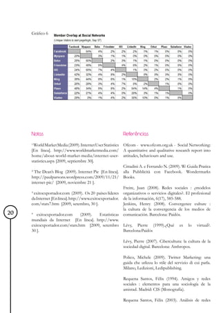 Gráfico 6




     Notas                                                Referências

     ¹ World Market Media (2009). Internet User Statistics Ofcom - www.ofcom.org.uk - Social Networking:
     [En línea]. http://www.worldmarketmedia.com/ A quantitative and qualitative research report into
     home/about-world-market-media/internet-user- attitudes, behaviours and use.
     statistics.aspx [2009, septiembre 30].
                                                           Cittadini A. e Ferrando N. (2009). W: Guida Pratica
     ² The Dean’s Blog (2009). Internet Pie [En línea]. alla Pubblicità con Facebook. Wondermarks
     http://paulparsons.wordpress.com/2009/11/21/ Books.
     internet-pie/ [2009, noviembre 21 ].
                                                           Freire, Juan (2008). Redes sociales : ¿modelos
     ³ exitoexportador.com (2009). Os 20 países líderes organizativos o servicios digitales?. El profesional
     da Internet [En línea]. http://www.exitoexportador. de la información, 6(17), 585-588.
     com/stats7.htm [2009, setembro, 30 ].                 Jenkins, Henry (2008). Convergence culture :
                                                           la cultura de la convergencia de los medios de
20   4
        exitoexportador.com         (2009).  Estatísticas comunicación. Barcelona: Paidós.
     mundiais da Internet [En línea]. http://www.
     exitoexportador.com/stats.htm [2009, setembro Lévy, Pierre (1999).¿Qué es lo virtual?.
     30 ].                                                 Barcelona:Paidós

                                                          Lévy, Pierre (2007). Cibercultura: la cultura de la
                                                          sociedad digital. Barcelona: Anthropos.

                                                          Polico, Michele (2009). Twitter Marketing: una
                                                          guida che utlizza lo stile del servizio di cui parla.
                                                          Milano, Ledizioni, Ledipublishing.

                                                          Requena Santos, Félix (1994). Amigos y redes
                                                          sociales : elementos para una sociología de la
                                                          amistad. Madrid: CIS (Monografía).

                                                          Requena Santos, Félix (2003). Análisis de redes
 