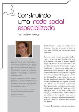 Construindo
             uma rede social
             especializada
             Por Antônio Novaes




                                                      Comportamentos e desejos de usuários são os
                                                      propulsores para que as marcas acreditem em
                                                      redes sociais e invistam com segurança nos modelos
                                                      segmentados

                                                      Comprar uma Ferrari realmente ainda é
                                                      para poucos, mas experimente criar uma
Sócio fundador da Primmeira Projetos e                ação promocional onde as pessoas possam
Estratégias Digitais, possui larga experiência
em campanhas publicitárias, projetos gráficos,        alugar um modelo da escuderia italiana por
desafios e muitas ideias estratégicas. Atuando        um final de semana. O momento mágico
como agência de comunicação desde 1998, a
Primmera reorganiza seu formato e adota novo
                                                      continuaria o mesmo, mas nesse caso o
posicionamento: escritório de planejamento            sonho dará lugar ao desejo. Os amantes
estratégico, reconhecimento e recompensa,             da marca fazem de tudo para ver de perto
fidelização e oportunidades reais de novos
modelos de negócio.                                   essas máquinas maravilhosas, poder admirá-
                                                      las, fotografá-las e até sentar-se em seu
Juntam-se à equipe dedicada à Mídia e Campanhas,
especialistas em Endomarketing, especialistas em
                                                      interior imaginando pilotá-las. Podem assim
Fidelização, profissionais feras em criação digital   realizar, mesmo que por alguns instantes,
e analistas de Redes Sociais. Não é exatamente        uma parcela do seu sonho de consumo.
uma receita, mas temos os componentes certos
para atender nossos clientes.                         Para quem analisa o comportamento desse
                                                      público, esta sensação de “ter e não poder
Palavras-chave: redes sociais especializadas,
estratégias, fidelização, desejos dos usuários.
                                                      levar para casa” é um forte medidor de
                                                      desejos, que se transforma cuidadosamente
twitter.com/tomnovaes                                 em elemento de propulsão para que as
linkedin.com/in/tomnovaes
                                                      marcas invistam em relacionamento e ações
                                                      a fim de envolver e atrair cada vez mais o
                                                      seu público.

                                                      A esfera dessa relação entre consumidor e
 