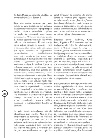 faz bem. Parece até uma lista infindável de canal formador de opiniões. As marcas
     recomendações. Mas de fato, é.                devem se preparar para ingressar neste
                                                   modelo trazendo no seu plano de ações um
     Para uma marca ingressar nas redes ingrediente obrigatório: ouvir sempre os
     sociais, ela deve contar com um excelente usuários e participantes, pois eles não são
     planejamento estratégico e se preparar para apenas consumidores, são embaixadores da
     receber críticas e comentários negativos marca e automaticamente os construtores
     ou ainda ser comparada com marcas da própria rede de relacionamento.
     concorrentes. O mesmo acontece quando
     as marcas decidem construir sua própria Empresas            como       Starbucks,   Coca-
     rede de relacionamento. E aqui vamos Cola, Zappos e Dell adotaram modelos
     entrar definitivamente no assunto. Como tradicionais de redes de relacionamento,
     reúnem conteúdo próprio e são alimentadas como o Twitter, Facebook, Digg e o
     por ações exclusivas de engajamento, YouTube, porém construíram mecanismos
     entretenimento        e     reconhecimento, inteligentes para retirar de seus consumidores
     essas redes sociais surgem como redes o verdadeiro desejo de consumo, onde
     especializadas. Um investimento bem mais analisam as conversas, selecionam por
     ousado e logicamente agressivo, quando grau de relevância, respondem a todas e se
     analisamos o risco do modelo. Apesar de aprofundam nas mais significantes, para que
     utilizar recursos muito parecidos com os das possam constituir um relacionamento de
     redes tradicionais, ficam mais expostas aos respeito e compromisso, com trocas, elogios
     comentários e, consequentemente, a duras e, num momento exclusivo e surpreendente,
     reclamações, difamações e acusações. Mas a reconhecer a legião de fiéis admiradores e
     iniciativa de construir a própria rede social atrair potenciais consumidores.
     torna a marca e suas atitudes muito mais
     valiosas, por se tratar de rede segmentada, Então, como tirar o melhor proveito das redes
     com conteúdo especializado e exclusivo, sociais especializadas? Existem modelos
     perfis customizados de usuários em uma de comunidades, redes e plataformas que
     base homogênea e fidelizada, e por permitir mantêm o foco em um público específico.
24   que anunciantes e patrocinadores possam Outras investem na participação e perfil de
     interagir com a audiência da rede levando- consumo. Existem também as que apostam
     se em consideração categoria, público, em tendências, novidades e até curiosidades.
     localização e, principalmente, hábitos de Independente do modelo, não há uma receita
     consumo.                                      ideal, fórmula mágica ou as chamadas “dicas
                                                   de ouro”. Podemos até tirar lição dessas
     As redes sociais especializadas não são indicações e de seus idealizadores, sem peso
     laboratórios, nem test-drive. Não se trata na consciência. Mas não bastam apenas
     simplesmente de tecnologia ou inovação, referências e definição de ferramentas de
     existem pessoas que dão vida a este mensuração ou métrica. Para uma rede
     ambiente. Assim como as mais conhecidas especializada ter realmente sucesso, ela deve
     redes sociais, o espaço é livre e interativo, apresentar no planejamento estratégico um
     mas também provocativo e, justamente por conteúdo exclusivo e desejado pelos seus
     isso, se torna rapidamente um respeitável seguidores e admiradores, além de canais de
 
