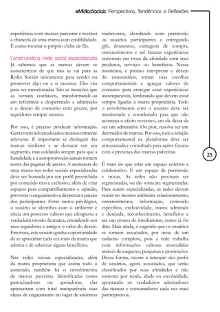 #MídiasSociais: Perspectivas, Tendências e Reflexões



experiência com marcas parceiras e receber tradicionais, abordando com permissão
a chancela de uma marca com credibilidade. os usuários participantes e entregando
É como montar o próprio clube de fãs.        gifts, descontos, vantagens de compra,
                                             entretenimento e até futuras experiências
Construindo a rede social especializada sensoriais em troca da afinidade com seus
Já sabemos que as marcas devem se produtos, serviços ou benefícios. Nesse
conscientizar de que não se vai para as momento, é preciso interpretar o desejo
Redes Sociais unicamente para vender ou do consumidor, somar suas escolhas
promover algo ou a si mesmas. Elas vão comportamentais e agregar valores de
para ser mencionadas. São as menções que consumo para entregar estas experiências
as tornam confiáveis, transformando-as incomparáveis, lembrando que devem estar
em referência e despertando a admiração sempre ligadas à marca proprietária. Todo
e o desejo de consumo com prazer, por o envolvimento com o usuário deve ser
seguidores sempre atentos.                   monitorado e coordenado para que não
                                             aconteça o efeito reversivo, em ele deixa de
Por isso, é preciso produzir informação. ser um admirador. Ou pior, resolva ser um
Gerar conteúdo atualizado e incansavelmente destruidor de marcas. Por isso, toda a relação
relevante. É importante se distinguir das comportamental na plataforma deve ser
marcas similares e se destacar em seu armazenada e consultada para ações futuras
segmento, mas cuidando sempre para que a com a presença das marcas parceiras.
banalidade e a autopromoção jamais tomem                                                     25
conta das páginas de acesso. A assinatura de É mais do que criar um espaço coletivo e
uma marca nas redes sociais especializadas colaborativo. É um espaço de permissão
deve ser honrada por um perfil preenchido e trocas. As redes não precisam ser
por conteúdo rico e exclusivo, além de criar segmentadas, ou tão somente segmentadas.
espaços para compartilhamento e opinião, Para serem especializadas, as redes devem
provocar o engajamento e despertar a paixão reunir no mesmo ambiente relacionamento,
dos participantes. Entre tantos privilégios, entretenimento, informação, conteúdo
o usuário se identifica com o ambiente e específico, exclusividade, marca admirada
inicia um processo valioso que ultrapassa a e desejada, reconhecimento, benefícios e
verdadeira missão da marca, estendendo aos até um pouco de imediatismo, como já foi
seus seguidores e amigos o valor do desejo. dito. Mais ainda, é sugerido que os usuários
Em troca, este usuário ganha a oportunidade se tornem associados, por meio de um
de se aproximar cada vez mais da marca que cadastro completo, pois a rede trabalha
admira e de saborear alguns benefícios.      com informações valiosas concedidas
                                             através de enquetes, pesquisas e promoções.
Nas redes sociais especializadas, além Dessa forma, ocorre a retenção dos perfis
da marca proprietária que assina todo o de usuários, agora associados, que serão
conteúdo, também há o envolvimento classificados por suas afinidades e não
de marcas parceiras. Identificadas como somente por renda, idade ou escolaridade,
patrocinadoras ou apoiadoras, elas apontando os verdadeiros admiradores
apresentam com total transparência suas das marcas e consumidores cada vez mais
ideias de engajamento no lugar de anúncios participativos.
 