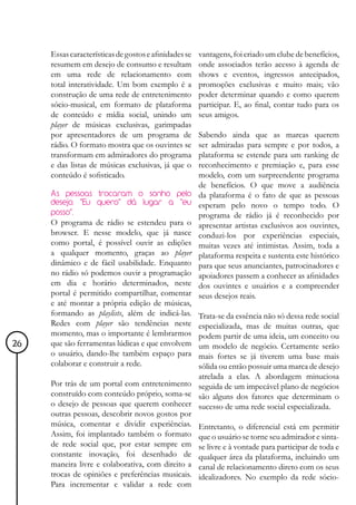 Essas características de gostos e afinidades se   vantagens, foi criado um clube de benefícios,
     resumem em desejo de consumo e resultam           onde associados terão acesso à agenda de
     em uma rede de relacionamento com                 shows e eventos, ingressos antecipados,
     total interatividade. Um bom exemplo é a          promoções exclusivas e muito mais; vão
     construção de uma rede de entretenimento          poder determinar quando e como querem
     sócio-musical, em formato de plataforma           participar. E, ao final, contar tudo para os
     de conteúdo e mídia social, unindo um             seus amigos.
     player de músicas exclusivas, garimpadas
     por apresentadores de um programa de              Sabendo ainda que as marcas querem
     rádio. O formato mostra que os ouvintes se        ser admiradas para sempre e por todos, a
     transformam em admiradores do programa            plataforma se estende para um ranking de
     e das listas de músicas exclusivas, já que o      reconhecimento e premiação e, para esse
     conteúdo é sofisticado.                           modelo, com um surpreendente programa
                                                       de benefícios. O que move a audiência
     As pessoas trocaram o sonho pelo                  da plataforma é o fato de que as pessoas
     desejo. "Eu quero" dá lugar a "eu                 esperam pelo novo o tempo todo. O
     posso".                                           programa de rádio já é reconhecido por
     O programa de rádio se estendeu para o            apresentar artistas exclusivos aos ouvintes,
     browser. E nesse modelo, que já nasce             conduzi-los por experiências especiais,
     como portal, é possível ouvir as edições          muitas vezes até intimistas. Assim, toda a
     a qualquer momento, graças ao player              plataforma respeita e sustenta este histórico
     dinâmico e de fácil usabilidade. Enquanto         para que seus anunciantes, patrocinadores e
     no rádio só podemos ouvir a programação           apoiadores passem a conhecer as afinidades
     em dia e horário determinados, neste              dos ouvintes e usuários e a compreender
     portal é permitido compartilhar, comentar         seus desejos reais.
     e até montar a própria edição de músicas,
     formando as playlists, além de indicá-las.  Trata-se da essência não só dessa rede social
     Redes com player são tendências neste       especializada, mas de muitas outras, que
     momento, mas o importante é lembrarmos      podem partir de uma ideia, um conceito ou
26   que são ferramentas lúdicas e que envolvem  um modelo de negócio. Certamente serão
     o usuário, dando-lhe também espaço para     mais fortes se já tiverem uma base mais
     colaborar e construir a rede.               sólida ou então possuir uma marca de desejo
                                                 atrelada a elas. A abordagem minuciosa
     Por trás de um portal com entretenimento seguida de um impecável plano de negócios
     construído com conteúdo próprio, soma-se são alguns dos fatores que determinam o
     o desejo de pessoas que querem conhecer sucesso de uma rede social especializada.
     outras pessoas, descobrir novos gostos por
     música, comentar e dividir experiências. Entretanto, o diferencial está em permitir
     Assim, foi implantado também o formato que o usuário se torne seu admirador e sinta-
     de rede social que, por estar sempre em se livre e à vontade para participar de toda e
     constante inovação, foi desenhado de qualquer área da plataforma, incluindo um
     maneira livre e colaborativa, com direito a canal de relacionamento direto com os seus
     trocas de opiniões e preferências musicais. idealizadores. No exemplo da rede sócio-
     Para incrementar e validar a rede com
 