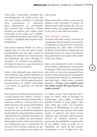 #MídiasSociais: Perspectivas, Tendências e Reflexões



Além disso, é importante considerar que         redes sociais.
um planejamento de mídias sociais não
deve estar restrito a gerência de marketing     Muitas coisas para se fazer e, nisso, poucas
e/ou     comunicação.      A     construção     empresas estão acertando. É comum ver
desse planejamento de comunicação               diversos perfis sendo criados, dia a dia, nas
deve envolver toda a diretoria e demais         mídias sociais, sem qualquer planejamento,
gerências da empresa, pois estarão sendo        ou seja, não se sabe onde quer chegar.
construídos novos canais com o público
consumidor dos produtos, um canal em que        Enfim, planejar é preciso!
o tempo e a qualidade desta resposta serão      Conhecer cada mídia social, a sua forma de
fundamentais.                                   organização e funcionamento, a sua inserção
                                                ou utilização no mercado local e as diversas
Isso porque estamos falando de como a           experiências que estão sendo vivenciadas
empresa quer ser vista nas mídias sociais,      no Brasil e fora do País é o mínimo que um
posicionamento que será dado a partir da        planejador precisa ter como conhecimento
definição das diretrizes de comportamento,      para poder iniciar seus estudos sobre mídias
das ferramentas que serão utilizadas, do        sociais com eficácia.
conteúdo a ser veiculado e da qualidade e
do tempo de resposta aos questionamentos Após um conhecimento sobre o universo
levantados pelos seus usuários.                dessas mídias, o planejamento se dá a partir
                                               de respostas. Não existe uma receita pronta      29
Assim, estar preparada para entrar neste para todos os casos, mas perguntas-chave
novo ambiente exige também definição de ajudam no direcionamento da construção de
uma matriz com os respectivos responsáveis um planejamento específico e customizado
de todas as áreas, a fim de agilizar possíveis para cada marca. Sendo assim, a primeira
questionamentos do público consumidor pergunta é “O que a sua empresa quer
e até mesmo na produção de conteúdo nas mídias sociais? Por que investir nas
relevantes.                                    mídias sociais?”.

Outro aspecto será definir quais os elementos   As mídias sociais estão dispostas sob a
a serem criados para analisar/ verificar o      lógica do capital social, da interação, do
cumprimento das metas pré-estabelecidas e       Socialcasting, como explica o professor
mensurar a eficácia e o retorno deste novo      Marcelo Coutinho. É uma “região” onde
canal, elementos estes que possam identificar   todos falam para todos, sem fronteiras,
os pontos em que se faz necessário a            diferente do Broadcasting, no qual uma
correção de rumo, os chamados indicadores       pessoa fala para várias pessoas. Nas mídias
de desempenho. Importantíssimo, também,         sociais, as empresas não devem buscar
a identificação dos principais formadores de    audiência, mas interação, relacionamento,
opinião do seu público em cada ambiente         número de menções positivas, boa
destas mídias criadas. Assim, estes elementos   repercussão, favorabilidade e o engajamento
são fundamentais para a manutenção do           de seu público. Como se pode ver, os
controle sobre os diversos aspectos em que      indicadores são outros do que estamos
sua marca e sua empresa estão sujeitas nas      acostumados a ouvir. A lógica não é dos
 