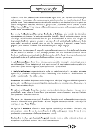Apresentação

As Mídias Sociais estão sendo discutidas intensamente faz alguns anos. Com o crescente uso das tecnologias
da informação e comunicação pelas pessoas, começou-se um debate reflexivo e metarefencial através destes
próprios meios. Discursos sobre a comunicação digital e as mídias sociais são construídos principalmente
através destes próprios ambientes. Profissionais, pesquisadores e, sobretudo, pessoas “comuns” utilizam
Orkut, Facebook, Nings, Twitter e outras mídias sociais para entender estes fenômenos que são, inclusive,
citados como “revolucionários”.

Este ebook, #MidiasSociais: Perspectivas, Tendências e Reflexões é uma tentativa de sistematizar
alguns destes conhecimentos. Se realizada uma análise tipográfica da rede multexistente entre autores
dos artigos, encontraríamos certamente um alto grau de interconexões. Contudo, esse alto grau de
interconectibilidade não representa um grafo ou um nicho, ele pode ser identificado, também, em relação
ao mercado, à academia e à sociedade como um todo. De grau em grau de separação, o nosso “mundo
pequeno” pode conversar facilmente, com menores restrições de tempo e espaço.

Colaborativo, o livro é composto de artigos dos organizadores, de convidados e de articulistas selecionados
em uma chamada de trabalhos. Ao todo, os artigos presentes neste livro foram enviados de oito estados
brasileiros e da Espanha. A organização do ebook em seções não foi algo previamente estabelecido, mas
surgiu da identificação de padrões e similaridades de objetos e questões apresentadas.

A seção Primeiros Passos abre o livro e faz as devidas e necessárias introduções à comunicação através
das mídias sociais. O leitor poderá imergir nesse universo através de artigos sobre conteúdos gerados pelo
internauta, o poder emissor das pessoas, redes especializadas e planejamento.

A Inteligência Coletiva e seu processamento e análise por meio de organizações e agências é o tema da
segunda seção, que mostra como práticas como o coolhunting, análise de mercado e monitoramento são
criados e transformados pelas mídias sociais.

Em Política, tema também do próximo ebook co-organizado pela PaperCliQ, pode-se ler uma experiência
prática sobre o cotidiano de uma assessoria política e a discussão sobre consumerismo político, uma nova
forma do consumidor se impor.

Na seção sobre Educação, dois artigos mostram como as mídias sociais reconfiguram e oferecem novas
possibilidades para a educação de uma forma geral, enquanto outro artigo mostra uma experiência de
educação sobre e com as mídias sociais.

Mas não se trata apenas de acesso através de desktop. As mídias sociais também estão se apresentando
através de dispositivos móveis geolocalizados e de forma integrada através de transmídia, como explicam
os artigos da seção Novas Mídias.

Os aspectos da Economia referentes a novos negócios e monetização são tema da sexta seção, que
apresenta tanto o ponto de vista dos desenvolvedores de mídias sociais quanto o ponto de vista de novos
profissionais, prosumers, que trabalham coletivamente em rede.

Finalizando o ebook, a seção Ambiente Corporativo mostra como as mídias sociais são e devem ser
apropriadas e recebidas no ambiente corporativo interno e externo.
 