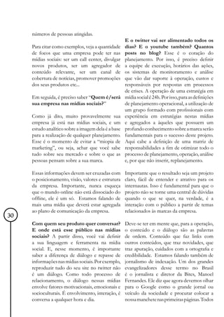 números de pessoas atingidas.
                                                     E o twitter vai ser alimentado todos os
     Para citar como exemplos, veja a quantidade     dias? E o youtube também? Quantos
     de focos que uma empresa pode ter nas           posts no blog? Esse é o coração do
     mídias sociais: ser um call center, divulgar    planejamento. Por isso, é preciso definir
     novos produtos, ser um agregador de             a equipe de execução, horários das ações,
     conteúdo relevante, ser um canal de             os sistemas de monitoramento e análise
     cobertura de notícias, promover promoções       que vão dar suporte à operação, custos e
     dos seus produtos etc...                        responsáveis por respostas em processos
                                                     de crises. A operação de uma estratégia em
     Em seguida, é preciso saber “Quem é/será        mídia social é 24h. Por isso, para as definições
     sua empresa nas mídias sociais?”                de planejamento operacional, a utilização de
                                                     um grupo formado com profissionais com
     Como já dito, muito provavelmente sua           experiência em estratégias nestas mídias
     empresa já está nas mídias sociais, e um        e agregados a àqueles que possuem um
     estudo analítico sobre a imagem dela é a base   profundo conhecimento sobre a marca serão
     para a realização de qualquer planejamento.     fundamentais para o sucesso deste projeto.
     Esse é o momento de evitar a “miopia de         Aqui cabe a definição de uma matriz de
     marketing”, ou seja, achar que você sabe        responsabilidades a fim de otimizar todo o
     tudo sobre seu mercado e sobre o que as         processo de planejamento, operação, análise
     pessoas pensam sobre a sua marca.               e, por que não inserir, replanejamento.

     Essas informações devem ser cruzadas com        Importante que o resultado seja um projeto
     o posicionamento, visão, valores e estrutura    claro, fácil de entender e atrativo para os
     da empresa. Importante, nunca esqueça           internautas. Isso é fundamental para que o
     que o mundo online não está dissociado do       projeto não se torne uma central de dúvidas
     offline, ele é um só. Estamos falando de        quando o que se quer, na verdade, é a
     mais uma mídia que deverá estar agregada        interação com o público a partir de temas
     ao plano de comunicação da empresa.             relacionados às marcas da empresa.
30
     Com quem seu produto quer conversar?            Deve-se ter em mente que, para a operação,
     E onde está esse público nas mídias             o conteúdo e o diálogo são as palavras
     sociais? A partir disso, você vai definir       de ordem. Conteúdo que faz links com
     a sua linguagem e ferramenta na mídia           outros conteúdos, que traz novidades, que
     social. E, nesse momento, é importante          traz apuração, cuidados com a ortografia e
     saber a diferença de diálogo e repasse de       credibilidade. Estamos falando também de
     informações nas mídias sociais. Por exemplo,    jornalismo de indexação. Um dos grandes
     reproduzir tudo do seu site no twitter não      evangelizadores desse termo no Brasil
     é um diálogo. Como todo processo de             é o jornalista e diretor da Bites, Manoel
     relacionamento, o diálogo nessas mídias         Fernandes. Ele diz que agora devemos olhar
     envolve fatores motivacionais, emocionais e     para o Google como o grande jornal ou
     socioculturais. É envolvimento, interação, é    veículo da sociedade e procurar colocar a
     conversa a qualquer hora e dia.                 nossa manchete nas primeiras páginas. Todos
 