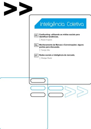 >>          Inteligência Coletiva

           Coolhunting: utilizando as mídias sociais para
     05.   identificar tendências.
           | Renata Cerqueira

     06.   Monitoramento de Marcas e Conversações: alguns
           pontos para discussão.
           | Tarcízio Silva

     07.   Redes sociais e inteligência de mercado.
           | Henrique Puccini
 