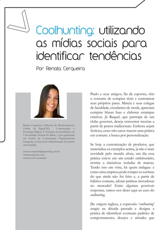 Coolhunting: utilizando
           as mídias sociais para
           identificar tendências
            Por Renata Cerqueira




                                                  Paulo e seus amigos, fãs de esportes, têm
                                                  o costume de comprar tênis e customizar
                                                  seus próprios pares. Márcia e suas colegas
                                                  de faculdade, estudantes de moda, apreciam
                                                  comprar blusas lisas e elaborar estampas
                                                  criativas. Já Raquel, que participa de um
                                                  clube gourmet, deseja reinventar receitas a
Renata Cerqueira é Diretora de Monitoramento      partir de pratos tradicionais. Embora sejam
Online da PaperCliQ - Comunicação e
Estratégia Digital. É formada em Jornalismo, na   fictícios, esses três casos trazem uma prática
Universidade Federal da Bahia, e pós-graduanda    em comum: a busca por personalização.
em Gestão da Comunicação Organizacional
Integrada, na Escola de Administração da mesma
universidade.                                     Se hoje a customização de produtos, que
                                                  materializa os exemplos acima, já não é mais
renata.cerqueira@papercliq.com.br
renatacerqueira.com                               novidade pelo mundo afora, um dia essa
twitter.com/renatacbc                             prática esteve em um estado embrionário,
                                                  restrita a iniciativas isoladas de marcas.
                                                  Tendo isso em vista, há quem indague: e
                                                  como uma empresa pode romper as cortinas
                                                  do que ainda não foi feito e, a partir de
                                                  hábitos comuns, adotar práticas inovadoras
                                                  no mercado? Entre algumas possíveis
                                                  respostas, vamos nos deter aqui ao caso do
                                                  coolhunting.

                                                  De origem inglesa, a expressão ‘coolhunting’
                                                  surgiu na década passada e designa a
                                                  prática de identificar eventuais padrões de
                                                  comportamento, desejos e atitudes que
 