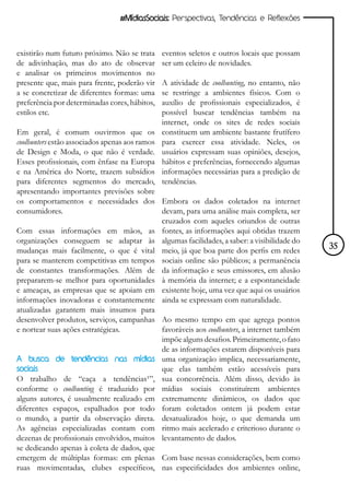 #MídiasSociais: Perspectivas, Tendências e Reflexões



existirão num futuro próximo. Não se trata     eventos seletos e outros locais que possam
de adivinhação, mas do ato de observar         ser um celeiro de novidades.
e analisar os primeiros movimentos no
presente que, mais para frente, poderão vir    A atividade de coolhunting, no entanto, não
a se concretizar de diferentes formas: uma     se restringe a ambientes físicos. Com o
preferência por determinadas cores, hábitos,   auxílio de profissionais especializados, é
estilos etc.                                   possível buscar tendências também na
                                               internet, onde os sites de redes sociais
Em geral, é comum ouvirmos que os              constituem um ambiente bastante frutífero
coolhunters estão associados apenas aos ramos  para exercer essa atividade. Neles, os
de Design e Moda, o que não é verdade.         usuários expressam suas opiniões, desejos,
Esses profissionais, com ênfase na Europa      hábitos e preferências, fornecendo algumas
e na América do Norte, trazem subsídios        informações necessárias para a predição de
para diferentes segmentos do mercado,          tendências.
apresentando importantes previsões sobre
os comportamentos e necessidades dos Embora os dados coletados na internet
consumidores.                                 devam, para uma análise mais completa, ser
                                              cruzados com aqueles oriundos de outras
Com essas informações em mãos, as fontes, as informações aqui obtidas trazem
organizações conseguem se adaptar às algumas facilidades, a saber: a visibilidade do
mudanças mais facilmente, o que é vital meio, já que boa parte dos perfis em redes            35
para se manterem competitivas em tempos sociais online são públicos; a permanência
de constantes transformações. Além de da informação e seus emissores, em alusão
prepararem-se melhor para oportunidades à memória da internet; e a espontaneidade
e ameaças, as empresas que se apoiam em existente hoje, uma vez que aqui os usuários
informações inovadoras e constantemente ainda se expressam com naturalidade.
atualizadas garantem mais insumos para
desenvolver produtos, serviços, campanhas Ao mesmo tempo em que agrega pontos
e nortear suas ações estratégicas.            favoráveis aos coolhunters, a internet também
                                              impõe alguns desafios. Primeiramente, o fato
                                              de as informações estarem disponíveis para
A busca de tendências nas mídias uma organização implica, necessariamente,
sociais                                       que elas também estão acessíveis para
O trabalho de “caça a tendências¹”, sua concorrência. Além disso, devido às
conforme o coolhunting é traduzido por mídias sociais constituírem ambientes
alguns autores, é usualmente realizado em extremamente dinâmicos, os dados que
diferentes espaços, espalhados por todo foram coletados ontem já podem estar
o mundo, a partir da observação direta. desatualizados hoje, o que demanda um
As agências especializadas contam com ritmo mais acelerado e criterioso durante o
dezenas de profissionais envolvidos, muitos levantamento de dados.
se dedicando apenas à coleta de dados, que
emergem de múltiplas formas: em plenas Com base nessas considerações, bem como
ruas movimentadas, clubes específicos, nas especificidades dos ambientes online,
 
