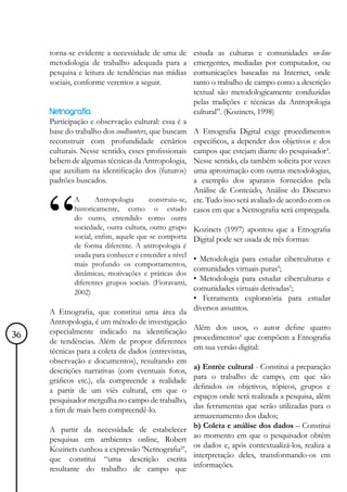 torna-se evidente a necessidade de uma de         estuda as culturas e comunidades on-line
     metodologia de trabalho adequada para a           emergentes, mediadas por computador, ou
     pesquisa e leitura de tendências nas mídias       comunicações baseadas na Internet, onde
     sociais, conforme veremos a seguir.               tanto o trabalho de campo como a descrição
                                                       textual são metodologicamente conduzidas
                                                       pelas tradições e técnicas da Antropologia
     Netnografia                                       cultural”. (Kozinets, 1998)
     Participação e observação cultural: essa é a
     base do trabalho dos coolhunters, que buscam
                                               A Etnografia Digital exige procedimentos
     reconstruir com profundidade cenários     específicos, a depender dos objetivos e dos
                                               campos que estejam diante do pesquisador³.
     culturais. Nesse sentido, esses profissionais
     bebem de algumas técnicas da Antropologia,Nesse sentido, ela também solicita por vezes
                                               uma aproximação com outras metodologias,
     que auxiliam na identificação dos (futuros)
     padrões buscados.                         a exemplo dos aparatos fornecidos pela
                                               Análise de Conteúdo, Análise do Discurso
             A      Antropologia construiu-se, etc. Tudo isso será avaliado de acordo com os
             historicamente, como o estudo casos em que a Netnografia será empregada.
             do outro, entendido como outra
             sociedade, outra cultura, outro grupo     Kozinets (1997) apontou que a Etnografia
             social, enfim, aquele que se comporta     Digital pode ser usada de três formas:
             de forma diferente. A antropologia é
             usada para conhecer e entender a nível
                                                   • Metodologia para estudar ciberculturas e
             mais profundo os comportamentos,
                                                   comunidades virtuais puras4;
             dinâmicas, motivações e práticas dos
                                                   • Metodologia para estudar ciberculturas e
             diferentes grupos sociais. (Fioravanti,
             2002)
                                                   comunidades virtuais derivadas5;
                                                   • Ferramenta exploratória para estudar
     A Etnografia, que constitui uma área da diversos assuntos.
     Antropologia, é um método de investigação
     especialmente indicado na identificação Além dos usos, o autor define quatro
36
     de tendências. Além de propor diferentes procedimentos que compõem a Etnografia
                                                                 6


     técnicas para a coleta de dados (entrevistas, em sua versão digital:
     observação e documentos), resultando em
     descrições narrativas (com eventuais fotos, a) Entrée cultural - Constitui a preparação
     gráficos etc.), ela compreende a realidade para o trabalho de campo, em que são
     a partir de um viés cultural, em que o definidos os objetivos, tópicos, grupos e
     pesquisador mergulha no campo de trabalho, espaços onde será realizada a pesquisa, além
     a fim de mais bem compreendê-lo.              das ferramentas que serão utilizadas para o
                                                   armazenamento dos dados;
     A partir da necessidade de estabelecer b) Coleta e análise dos dados – Constitui
     pesquisas em ambientes online, Robert ao momento em que o pesquisador obtém
     Kozinets cunhou a expressão ‘Netnografia²’, os dados e, após contextualizá-los, realiza a
     que constitui “uma descrição escrita interpretação deles, transformando-os em
     resultante do trabalho de campo que informações.
 