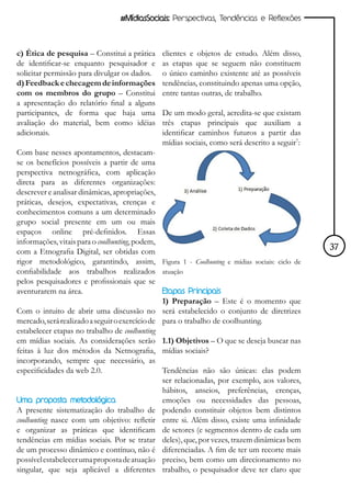 #MídiasSociais: Perspectivas, Tendências e Reflexões



c) Ética de pesquisa – Constitui a prática    clientes e objetos de estudo. Além disso,
de identificar-se enquanto pesquisador e      as etapas que se seguem não constituem
solicitar permissão para divulgar os dados.   o único caminho existente até as possíveis
d) Feedback e checagem de informações         tendências, constituindo apenas uma opção,
com os membros do grupo – Constitui           entre tantas outras, de trabalho.
a apresentação do relatório final a alguns
participantes, de forma que haja uma          De um modo geral, acredita-se que existam
avaliação do material, bem como idéias        três etapas principais que auxiliam a
adicionais.                                   identificar caminhos futuros a partir das
                                              mídias sociais, como será descrito a seguir7:
Com base nesses apontamentos, destacam-
se os benefícios possíveis a partir de uma
perspectiva netnográfica, com aplicação
direta para as diferentes organizações:
descrever e analisar dinâmicas, apropriações,
práticas, desejos, expectativas, crenças e
conhecimentos comuns a um determinado
grupo social presente em um ou mais
espaços online pré-definidos. Essas
informações, vitais para o coolhunting, podem,
com a Etnografia Digital, ser obtidas com                                                     37
rigor metodológico, garantindo, assim, Figura 1 - Coolhunting e mídias sociais: ciclo de
confiabilidade aos trabalhos realizados atuação
pelos pesquisadores e profissionais que se
aventurarem na área.                            Etapas Principais
                                                1) Preparação – Este é o momento que
Com o intuito de abrir uma discussão no será estabelecido o conjunto de diretrizes
mercado, será realizado a seguir o exercício de para o trabalho de coolhunting.
estabelecer etapas no trabalho de coolhunting
em mídias sociais. As considerações serão 1.1) Objetivos – O que se deseja buscar nas
feitas à luz dos métodos da Netnografia, mídias sociais?
incorporando, sempre que necessário, as
especificidades da web 2.0.                     Tendências não são únicas: elas podem
                                                ser relacionadas, por exemplo, aos valores,
                                                hábitos, anseios, preferências, crenças,
Uma proposta metodológica                       emoções ou necessidades das pessoas,
A presente sistematização do trabalho de podendo constituir objetos bem distintos
coolhunting nasce com um objetivo: refletir entre si. Além disso, existe uma infinidade
e organizar as práticas que identificam de setores (e segmentos dentro de cada um
tendências em mídias sociais. Por se tratar deles), que, por vezes, trazem dinâmicas bem
de um processo dinâmico e contínuo, não é diferenciadas. A fim de ter um recorte mais
possível estabelecer uma proposta de atuação preciso, bem como um direcionamento no
singular, que seja aplicável a diferentes trabalho, o pesquisador deve ter claro que
 