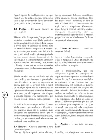 (quais) tipo(s) de tendência (s) e em que      chegou o momento de buscar os ambientes
     (quais) área (s) está à procura, bem como      online em que os dois se encontram. Além
     qual o tipo de conteúdo deseja encontrar       das mídias sociais mainstream, os sites de
     (texto, vídeo, foto, podcasts etc.).           redes sociais de nicho constituem uma boa
                                                    opção para o pesquisador. Geralmente,
     1.2) Público – De quem coletarei as nesses locais, é possível encontrar usuários
     informações?                                   interagindo intensamente, além de
                                                    informações mais aprofundadas e precisas,
     Há uma série de segmentações que podem que podem não ser achadas com facilidade
     ser feitas nessa fase: sexo, idade, profissão, em sites mais abrangentes.
     localização, hábitos, gostos etc. Esse campo
     é livre e deve ser delineado de acordo com
     os interesses de cada pesquisador. Observa- 2)        Coleta de Dados – Como vou
     se, no entanto, que a maior especificidade de coletar os dados?
     um grupo social tende a vir acompanhada
     de um menor número (quantitativo) de Entre as opções disponíveis8, recomenda-
     informações e, ao mesmo tempo, um maior se que o pesquisador utilize principalmente
     aprofundamento (qualitativo) nos dados dois recursos: softwares de monitoramento
     coletados – embora o recorte excessivo online e diário de pesquisa.
     possa acarretar na perda de outros conteúdos
     relevantes.                                    Com o monitoramento, que será
                                                    configurado a partir das definições das
     Tendo em vista que as tendências um dia etapas anteriores, é possível acompanhar: o
     nascem de gestos isolados, o pesquisador volume de citações, os assuntos abordados,
     deve identificar, a partir da segmentação os emissores (com destaque para os
     acima, quais são os grupos com o perfil influenciadores, por exemplo), as palavras
     de inovação, quem são os formadores de relacionadas, os valores das citações etc.
     opinião e os adoptantes adiantados. São essas Esse relatório fornece indicadores que
     as pessoas que vão importar, criar, adaptar auxiliam o coolhunter na observação dos
38   e difundir práticas e/ou pensamentos que materiais, colaborando no armazenamento
     podem evoluir e alcançar outras pessoas.       e na comparação dos dados ao longo do
                                                    tempo. O diário de pesquisa, por sua vez,
     A prática de mensuração online é bem- será utilizado para o registro de descrições,
     vinda nessa etapa, ajudando a identificar, a exemplo das impressões do pesquisador
     por exemplo, quem são os usuários mais acerca das menções coletadas (pontos que
     influentes em determinado meio, qual o se destaquem), e para o armazenamento de
     alcance obtido por determinados conteúdos, outros conteúdos, como imagens relevantes
     qual o grau de adequação de determinado para o trabalho.
     usuário à certa temática etc.
                                                    3)     Análise – O que tudo isso quer
     1.3) Espaços – Onde se encontra o meu dizer?
     público desejado?
     Com os objetivos e públicos estabelecidos, A análise, que não possui uma estrutura
 
