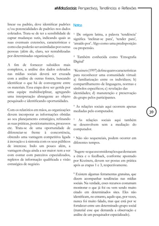 #MídiasSociais: Perspectivas, Tendências e Reflexões



linear ou padrão, deve identificar padrões      Notas
e/ou potencialidades de padrões nos dados
coletados. Trata-se de ter a sensibilidade de   ¹ De origem latina, a palavra ‘tendência’
captar mudanças sutis, indicando quais as       significa ‘inclinar-se para’, ‘tender para’,
suas eventuais extensões, características e     ‘atraído por’. Algo como uma predisposição
como elas poderão ser assimiladas por outras    ou propensão.
pessoas (além de, claro, ser rentabilizadas
por determinadas organizações).                 ² Também conhecida como ‘Etnografia
                                                Digital’
A fim de fornecer subsídios mais
completos, a análise dos dados coletados        ³ Kozinets (1997) define quatro características
nas mídias sociais deverá ser cruzada           para reconhecer uma comunidade virtual:
com a análise de outras fontes, buscando        a) familiarização entre os indivíduos; b)
identificar o que há de convergente entre       compartilhamento de linguagens, normas e
os materiais. Essa etapa deve ser gerida por    símbolos específicos; c) revelação das
uma equipe multidisciplinar, agregando          identidades; d) manutenção e preservação
uma interpretação abrangente ao objeto          do grupo pelos participantes.
pesquisado e identificando oportunidades.
                                                4
                                                 As relações sociais aqui ocorrem apenas
Com os relatórios em mãos, as organizações      mediadas pelo computador.
devem incorporar as informações obtidas                                                           39
ao seu planejamento estratégico, refinando      5
                                                   As relações sociais aqui também
as suas práticas, posicionamentos, processos    se desenvolvem sem a mediação do
etc. Trata-se de uma oportunidade de            computador.
diferenciar-se frente à concorrência,
obtendo uma vantagem competitiva ligada         6
                                                  Não são sequenciais, podem ocorrer em
à inovação e à sintonia com os seus públicos    diferentes tempos.
de interesse. Indo um pouco além, a
vantagem chega ainda a ser maior: tem a ver     7
                                                 Sugere-se que as considerações que destacam
com contar com parceiros especializados,        a ética e o feedback, conforme apontado
repletos de informação qualificada e visão      por Kozinets, devem ser postas em prática
estratégica de negócio.                         após as etapas 1 e 3, respectivamente.

                                                8
                                                  Existem algumas ferramentas gratuitas, que
                                                dizem acompanhar tendências nas mídias
                                                sociais. Na verdade, esses recursos costumam
                                                monitorar o que já foi ou vem sendo muito
                                                citado em determinados sites. Eles não
                                                identificam, no entanto, aquilo que, por vezes,
                                                nunca foi muito falado, mas que está por se
                                                fortalecer entre um determinado grupo social
                                                (material esse que demanda a observação e
                                                análise de um pesquisador especializado).
 