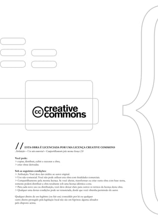 //        ESTA OBRA É LICENCIADA POR UMA LICENÇA CREATIVE COMMONS
Atribuição – Uso não-comercial – Compartilhamento pela mesma licença 2.0

Você pode:
> copiar, distribuir, exibir e executar a obra;
> criar obras derivadas.

Sob as seguintes condições:
> Atribuição. Você deve dar crédito ao autor original.
> Uso não-comercial. Você não pode utilizar esta obra com finalidades comerciais.
> Compartilhamento pela mesma licença. Se você alterar, transformar ou criar outra obra com base nesta,
somente poderá distribuir a obra resultante sob uma licença idêntica a esta.
> Para cada novo uso ou distribuição, você deve deixar claro para outros os termos da licença desta obra.
> Qualquer uma destas condições pode ser renunciada, desde que você obtenha permissão do autor.

Qualquer direito de uso legítimo (ou fair use) concedido por lei ou qualquer
outro direito protegido pela legislação local não são em hipótese alguma afetados
pelo disposto acima.
 