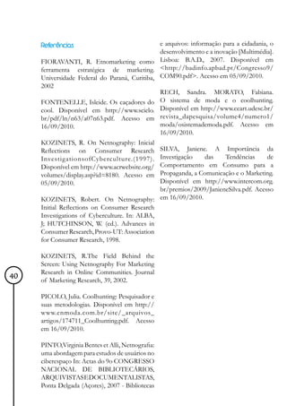 Referências                               e arquivos: informação para a cidadania, o
                                               desenvolvimento e a inovação [Multimédia].
     FIORAVANTI, R. Etnomarketing como Lisboa: B.A.D., 2007. Disponível em
     ferramenta estratégica de marketing. <http://badinfo.apbad.pt/Congresso9/
     Universidade Federal do Paraná, Curitiba, COM90.pdf>. Acesso em 05/09/2010.
     2002
                                               RECH, Sandra. MORATO, Fabiana.
     FONTENELLE, Isleide. Os caçadores do O sistema de moda e o coolhunting.
     cool. Disponível em http://www.scielo. Disponível em http://www.ceart.udesc.br/
     br/pdf/ln/n63/a07n63.pdf. Acesso em revista_dapesquisa/volume4/numero1/
     16/09/2010.                               moda/osistemademoda.pdf. Acesso em
                                               16/09/2010.
     KOZINETS, R. On Netnography: Inicial
     Reflections on Consumer Research SILVA, Janiene. A Importância da
     InvestigationsofCyberculture.(1997). Investigação          das    Tendências      de
     Disponível em http://www.acrwebsite.org/ Comportamento em Consumo para a
     volumes/display.asp?id=8180. Acesso em Propaganda, a Comunicação e o Marketing.
     05/09/2010.                               Disponível em http://www.intercom.org.
                                               br/premios/2009/JanieneSilva.pdf. Acesso
     KOZINETS, Robert. On Netnography: em 16/09/2010.
     Initial Reflections on Consumer Research
     Investigations of Cyberculture. In: ALBA,
     J; HUTCHINSON, W. (ed.). Advances in
     Consumer Research, Provo-UT: Association
     for Consumer Research, 1998.

     KOZINETS, R.The Field Behind the
     Screen: Using Netnography For Marketing
     Research in Online Communities. Journal
40   of Marketing Research, 39, 2002.

     PICOLO, Julia. Coolhunting: Pesquisador e
     suas metodologias. Disponível em http://
     www.enmoda.com.br/site/_arquivos_
     artigos/174711_Coolhunting.pdf. Acesso
     em 16/09/2010.

     PINTO,Virginia Bentes et Alli, Netnografia:
     uma abordagem para estudos de usuários no
     ciberespaço In: Actas do 9o CONGRESSO
     NACIONAL DE BIBLIOTECÁRIOS,
     ARQUIVISTAS E DOCUMENTALISTAS,
     Ponta Delgada (Açores), 2007 - Bibliotecas
 