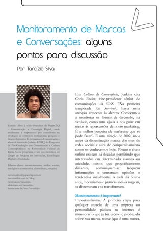 Monitoramento de Marcas
        e Conversações: alguns
        pontos para discussão
        Por Tarcízio Silva




                                                    Em Cultura da Convergência, Jenkins cita
                                                    Chris Ender, vice-presidente sênior de
                                                    comunicações da CBS: “Na primeira
                                                    temporada [de Survivor], havia uma
                                                    atenção crescente lá dentro. Começamos
                                                    a monitorar os fóruns de discussão, na
                                                    verdade, como uma ajuda a nos guiar em
Tarcízio Silva é sócio-consultor da PaperCliQ       meios às repercussões de nosso marketing.
- Comunicação e Estratégia Digital, onde
atualmente é responsável por consultoria na         É a melhor pesquisa de marketing que se
produção de conteúdo institucional, pesquisa e      pode fazer”. É uma citação de 2002, anos
desenvolvimento. É formado em Comunicação e
aluno de mestrado (bolsista CNPQ) do Programa
                                                    antes da disseminação maciça dos sites de
de Pós-Graduação em Comunicação e Cultura           redes sociais e sites de compartilhamento
Contemporâneas na Universidade Federal da           como os conhecemos hoje. Fóruns e chats
Bahia. Neste programa, é um dos membros do
Grupo de Pesquisa em Interações, Tecnologias        online existem há décadas permitindo que
Digitais e Sociedade.                               interessados em determinado assunto ou
Palavras-chave: monitoramento, mídias sociais,
                                                    atividade, mesmo que geograficamente
inteligência competitiva, cibercultura, pesquisa.   distantes,    comuniquem-se,        troquem
                                                    informações e construam opiniões e
tarcizio.silva@papercliq.com.br
tarciziosilva.com.br/blog                           tendências socialmente. A cada dia novos
twitter.com/tarushijio                              sites, mecanismos e práticas sociais surgem,
slideshare.net/tarushijio
lastfm.com.br/user/tarushijio
                                                    se disseminam e se transformam.

                                                    Monitoramento: é importante?
                                                    Importantíssimo. A primeira etapa para
                                                    qualquer atuação de uma empresa ou
                                                    personalidade pública na internet é
                                                    monitorar o que já foi escrito e produzido
                                                    sobre sua marca, nome (que é uma marca,
 