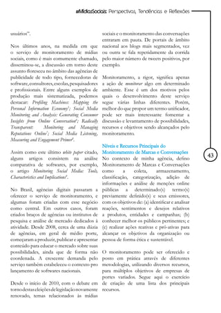 #MídiasSociais: Perspectivas, Tendências e Reflexões



usuários”.                                      sociais e o monitoramento das conversações
                                                entraram em pauta. De portais de âmbito
Nos últimos anos, na medida em que              nacional aos blogs mais segmentados, vez
o serviço de monitoramento de mídias            ou outra se fala repetidamente da corrida
sociais, como é mais comumente chamado,         pelo maior número de tweets positivos, por
disseminou-se, a discussão em torno deste       exemplo.
assunto floresceu no âmbito das agências de
publicidade de todo tipo, fornecedoras de       Monitoramento, a rigor, significa apenas
software, consultores, escolas, pesquisadores   a ação de monitorar algo em determinado
e profissionais. Entre alguns exemplos de       ambiente. Esse é um dos motivos pelos
produção mais sistematizada, podemos            quais o desenvolvimento deste serviço
destacar: Profiling Machines: Mapping the       segue várias linhas diferentes. Porém,
Personal Information Economy5; Social Media     melhor do que propor um termo unificador,
Monitoring and Analysis: Generating Consumer    pode ser mais interessante fomentar a
Insights from Online Conversation6; Radically   discussão e levantamento de possibilidades,
Transparent:     Monitoring and Managing        recursos e objetivos sendo alcançados pelo
Reputations Online7; Social Media Listening,    monitoramento.
Measuring and Engagement Primer8.
                                                Níveis e Recursos Principais do
Assim como este último white paper citado,      Monitoramento de Marcas e Conversações
alguns artigos consistem na análise             No contexto de minha agência, defino              43
comparativa de softwares, por exemplo,          Monitoramento de Marcas e Conversações
o artigo Monitoring Social Media: Tools,        como        a    coleta,    armazenamento,
Characteristics and Implications9.              classificação, categorização, adição de
                                                informações e análise de menções online
No Brasil, agências digitais passaram a         públicas a determinado(s) termo(s)
oferecer o serviço de monitoramento, e          previamente definido(s) e seus emissores,
algumas foram criadas com esse negócio          com os objetivos de: (a) identificar e analisar
como central. Em outros casos, foram            reações, sentimentos e desejos relativos
criados braços de agências ou institutos de     a produtos, entidades e campanhas; (b)
pesquisa e análise de mercado dedicados à       conhecer melhor os públicos pertinentes; e
atividade. Desde 2008, cerca de uma dúzia       (c) realizar ações reativas e pró-ativas para
de agências, em geral de médio porte,           alcançar os objetivos da organização ou
começaram a produzir, publicar e apresentar     pessoa de forma ética e sustentável.
conteúdo para educar o mercado sobre suas
possibilidades, ainda que de forma não        O monitoramento pode ser oferecido e
coordenada. A crescente demanda pelo          posto em prática através de diferentes
serviço também estabeleceu o contexto pro     metodologias, utilizando diversos recursos,
lançamento de softwares nacionais.            para múltiplos objetivos de empresas de
                                              portes variados. Segue aqui o exercício
Desde o início de 2010, com o debate em de criação de uma lista dos principais
torno destas eleições de legislação novamente recursos.
renovado, temas relacionados às mídias
 