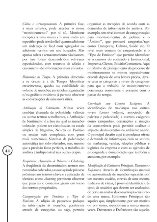 Coleta e Armazenamento. A primeira fase,           organizar as menções de acordo com as
     a mais simples, pode receber o nome                demandas de informação do analista. Por
     “monitoramento” por si só. Monitorar               exemplo, um nível comum de categorização
     menções a uma marca em uma mídia em                para monitoramentos de político é o
     específico pode ser tão fácil quanto adicionar     “Âmbito”, que possuirá categorias/tags
     um endereço de feed num agregador ou               como Transporte, Cultura, Saúde etc. O
     adicionar termos em um buscador. Mas               nível mais comum de categorização é o
     apenas coleta e armazenamento não bastam,          “Tipo de Emissor” que permite identificar
     por isso foram desenvolvidos softwares             se o emissor do conteúdo é Institucional,
     especializados, com recursos de adição e           Imprensa, Cliente, Usuário Comum etc. Aqui
     cruzamento de informações mais afinados.           o trabalho de planejamento do processo de
                                                        monitoramento se mostra especialmente
     Dimensões de Tempo. A primeira dimensão            crucial: depois de uma leitura prévia, deve-
     a se cruzar é a de Tempo. Identificar              se criar as categorias e níveis de categorias
     crescimentos, quedas ou estabilidade do            para que o trabalho de monitoramento
     volume de menções, em tabelas organizadas          permaneça consistente e coerente com o
     e/ou gráficos intuitivos já permite observar       passar do tempo.
     as conversações de uma nova ótica.
                                                        Correlação com Eventos Exógenos. A
     Atribuição de Sentimento. Muitas vezes             identificação de mudanças nos outros
     também chamada de polaridade, valência             níveis (como volume, associação de
     ou outros termos semelhantes, a Atribuição         palavras e polaridade) a eventos exógenos
     de Sentimento é a fase na qual as menções          como campanhas, declarações e atuação
     coletadas podem ser classificadas na escala        da concorrência pode permitir analisar o
     simples de Negativo, Neutro ou Positivo            impacto destes eventos no ambiente online.
     ou escalas mais complexas, com graus               O principal desafio aqui é coordenar oferta
     mais numerosos. Sistemas de polarização            e demanda de informação, com os setores
     automática tem sido ofertados, mas, mesmo          de marketing, vendas, relações públicas e
     que a precisão fosse perfeita, o trabalho do       logística da empresa e com as agências de
44   analista é indispensável nas outras etapas.        propaganda e comunicação que também a
                                                        atendem, por exemplo.
     Frequência, Associação de Palavras e Clustering.
     A freqüência de determinados termos nos            Identificação de Emissores Principais, Detratores e
     conteúdos coletados, a associação de palavras      Defensores. Através da identificação manual
     próximas aos termos-chave e a aplicação de         ou automatizada de menções repetidas por
     técnicas como clustering permitem observar         um mesmo usuário, através de uma mesma
     que palavras e conceitos giram em torno            mídia ou de várias, é possível identificar três
     dos termos pesquisados.                            tipos de usuários que devem ser analisados
                                                        de perto na análise da conversação em torno
     Categorização por Temática e Tipo de               de uma marca. Emissores Principais são
     Emissor. A adição de pequenos pedaços              aqueles que, simplesmente, por um motivo
     de informação às menções, geralmente               ou por outro, mencionam a marca muitas
     através de categorias ou tags, permite             vezes. Detratores e Defensores são aqueles
 