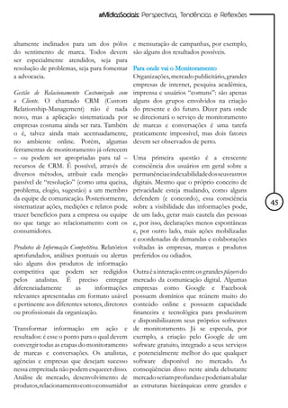 #MídiasSociais: Perspectivas, Tendências e Reflexões



altamente inclinados para um dos pólos         e mensuração de campanhas, por exemplo,
do sentimento de marca. Todos devem            são alguns dos resultados possíveis.
ser especialmente atendidos, seja para
resolução de problemas, seja para fomentar     Para onde vai o Monitoramento
a advocacia.                                   Organizações, mercado publicitário, grandes
                                               empresas de internet, pesquisa acadêmica,
Gestão de Relacionamento Customizado com       imprensa e usuários “comuns”: são apenas
o Cliente. O chamado CRM (Custom               alguns dos grupos envolvidos na criação
Relationship-Management) não é nada            do presente e do futuro. Dizer para onde
novo, mas a aplicação sistematizada por        se direcionará o serviço de monitoramento
empresas costuma ainda ser rara. Também        de marcas e conversações é uma tarefa
o é, talvez ainda mais acentuadamente,         praticamente impossível, mas dois fatores
no ambiente online. Porém, algumas             devem ser observados de perto.
ferramentas de monitoramento já oferecem
– ou podem ser apropriadas para tal –          Uma primeira questão é a crescente
recursos de CRM. É possível, através de        consciência dos usuários em geral sobre a
diversos métodos, atribuir cada menção         permanência e indexabilidade dos seus rastros
passível de “resolução” (como uma queixa,      digitais. Mesmo que o próprio conceito de
problema, elogio, sugestão) a um membro        privacidade esteja mudando, como alguns
da equipe de comunicação. Posteriormente,      defendem (e concordo), essa consciência
sistematizar ações, medições e relatos pode    sobre a visibilidade das informações pode,      45
trazer benefícios para a empresa ou equipe     de um lado, gerar mais cautela das pessoas
no que tange ao relacionamento com os          e, por isso, declarações menos espontâneas
consumidores.                                  e, por outro lado, mais ações mobilizadas
                                               e coordenadas de demandas e colaborações
Produtos de Informação Competitiva. Relatórios voltadas às empresas, marcas e produtos
aprofundados, análises pontuais ou alertas preferidos ou odiados.
são alguns dos produtos de informação
competitiva que podem ser redigidos Outra é a interação entre os grandes players do
pelos analistas. É preciso entregar mercado da comunicação digital. Algumas
diferenciadamente        as      informações empresas como Google e Facebook
relevantes apresentadas em formato usável possuem domínios que reúnem muito do
e pertinente aos diferentes setores, diretores conteúdo online e possuem capacidade
ou profissionais da organização.               financeira e tecnológica para produzirem
                                               e disponibilizarem seus próprios softwares
Transformar informação em ação e de monitoramento. Já se especula, por
resultados: é esse o ponto para o qual devem exemplo, a criação pelo Google de um
convergir todas as etapas do monitoramento software gratuito, integrado a seus serviços
de marcas e conversações. Os analistas, e potencialmente melhor do que qualquer
agências e empresas que desejam sucesso software disponível no mercado. As
nessa empreitada não podem esquecer disso. conseqüências disso neste ainda debutante
Análise de mercado, desenvolvimento de mercado seriam profundas e poderiam abalar
produtos, relacionamento com o consumidor as estruturas hierárquicas entre grandes e
 