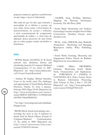 pequenas empresas, agências e profissionais
     no que tange o acesso à informação.           5
                                                    ELMER, Greg. Profiling Machines:
                                                 Mapping the Personal Information
     Mas nada do que foi dito aqui contraria a Economy. The Mit Press, 2004.
     necessidade de se debater o assunto em
     seus vários níveis, como o nível técnico de 6 Social Media Monitoring and Analysis:
     desenvolvimento do serviço e softwares, Generating Consumer Insights from Online
     o nível comunicacional de compreensão Conversation. Aberdeen Group. www.
     aprofundada de análise e o nível ético de aberdeen.com
     aplicação desses processos de uma forma
     que os vários grupos sociais envolvidos se 7 BEAL, Andy; STRAUSS, Judy. Radically
     beneficiem.                                 Transparent: Monitoring and Managing
                                                   Reputations Online. Wiley Publishing,
                                                   2008.
     Notas
                                                Social Media Listening, Measuring and
                                                   8

                                               Engagement Primer. Ebook da Radian6.
     ¹ BOYD, Danah; ELLISON, N. B. Social Disponível em www.radian6.com
     network sites: definition, history, and
     scholarship. Journal of Computer-Mediated 9 LAINE,       Mikko;     FRUWIRTH,
     Communication, 13 (1), article 11, 2007. Christian. Monitoring Social Media:
     Disponível em: http://jcmc.indiana.edu/ Tools, Characteristics and Implications.
     vol13/issue1/boyd.ellison.html            In: TYRVÄINEN, P. ; JANSEN, S.;
                                                   CUSUMANO, M.A. (Eds.): Lecture Notes
     ² Andreas M. Kaplan, Michael Haenlein,        in Business Information Processing,
     Users of the world, unite! The challenges     2010, Volume 51, Part 2, Part 7, 193-198.
     and opportunities of Social Media, Business   Disponível em: http://www.springerlink.
     Horizons, Volume 53, Issue 1, January-        com/content/l3363q237821v632
     February 2010, Pages 59-68. Disponível em
46   http://www.sciencedirect.com/science/
     article/B6W45-4XFF2S0-1/2/600db1bd6
     e0c9903c744aaf34b0b12e1

     ³ Ver http://www.dispositivodevisibilidade.
     blogspot.com

     4
       BEER, David. Social network(ing) sites…
     revisiting the story so far: A response to
     danah boyd & Nicole Ellison. Journal of
     Computer-Mediated          Communication,
     13 (2), article 8, 2008. Disponível em:
     http://www3.interscience.wiley.com/
     journal/119414153/abstract
 
