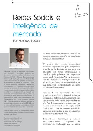 Redes Sociais e
                inteligência de
                mercado
                Por Henrique Puccini



                                                        As redes sociais como ferramentas essenciais de
                                                        vantagem competitiva essencial e em organizações
                                                        voltadas ao consumidor final

                                                        O avanço dos recursos tecnológicos
                                                        marcados especialmente pelo surgimento
       Crédito foto: Pablo Teixeira
                                                        e evolução da Internet caracterizam um
Henrique Puccini é jornalista especializado             ambiente com novas oportunidades e
em economia e tecnologia. Graduado em
Jornalismo pela Universidade Federal de Santa           desafios, principalmente no segmento
Catarina (UFSC) e Ciências Econômicas pela              empresarial e de negócios. Vive-se atualmente
Universidade da Região de Joinville (Univille)
atua como consultor em projetos de Gestão do
                                                        uma fase denominada por alguns autores de
Conhecimento e gerente de Conteúdo Digital              Web 2.0, que é somente uma denominação
e Novas Mídias na Humantech – Gestão do                 que reflete um comportamento diferente
Conhecimento (www.humantech.com.br), editor
especial de economia do maior portal brasileiro         do consumidor moderno.
sobre o mercado moveleiro (www.portalmoveleiro.
com.br) e do blog nacional especializado em
economia www.oeconomista.com.br, além de
                                                        Trata-se de um movimento de novo
consultor em novas plataformas de conteúdo. O           posicionamento frente às formas de utilização
profissional já atuou como correspondente em            dos recursos da Internet, principalmente das
Santa Catarina para o jornal econômico nacional
DCI (Diário Comércio & Indústria), assessor de          denominadas redes sociais e que mudam as
comunicação corporativa na agência EDM Logos            relações de consumo das pessoas com as
e colaborador em matérias especiais para revistas
nacionais segmentadas de esportes e economia.
                                                        marcas e empresas. Essa interação social
                                                        on-line atua como ferramenta essencial de
Palavras-chave: Gestão do conhecimento, mídias          vantagem competitiva e em organizações
sociais, inteligência de mercado, estratégia digital,
comunicação digital.                                    voltadas ao consumidor final.
henriquepuccini@gmail.com
linkedin.com/in/puccini
                                                        Esse ambiente — tecnológico e globalizado
humantech.com.br/henrique                               — proporcionou o surgimento da
twitter.com/hpuccini                                    economia da colaboração que se utiliza
facebook.com/henriquep
 