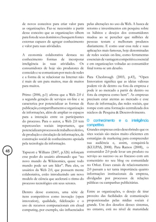 de novos conceitos para criar valor para      pelas alterações no uso da Web. A busca de
     as organizações. Faz-se necessário a partir   retorno e investimentos em pesquisa sobre
     desse conceito que as organizações olhem      os hábitos e desejos dos consumidores
     para fora de seus domínios e busquem fontes   mudou ao se perceber que milhões de
     externas capazes de agregar conhecimento      pessoas testam e melhoram produtos
     e valor para suas atividades.                 diariamente. E como usar essa rede e suas
                                                   aplicações mais famosas, hoje denominadas
     A economia colaborativa destaca no            de redes sociais on-line, como ferramentas
     conhecimento formas de incorporar             essenciais de vantagem competitiva essencial
     inteligência às suas atividades. Os           e em organizações voltadas ao consumidor
     consumidores de hoje são produtores de        final torna-se um desafio.
     conteúdo e se comunicam por meio de redes
     e a forma de se relacionar na Internet não Para Chesbrough (2003, p.43), “Open
     é mais de um para muitos, mas de muitos Innovation significa que as ideias valiosas
     para muitos.                                  podem vir de dentro ou fora da empresa e
                                                   pode ir ao mercado a partir de dentro ou
     Primo (2006, p.1) afirma que a Web 2.0 é fora da empresa como bem”. As empresas
     a segunda geração de serviços on-line e se precisam estar atentas ao mercado e esse
     caracteriza por potencializar as formas de fluxo de informação, das redes sociais, que
     publicação, compartilhamento e organização rompe com uma formação centralizada dos
     de informações, além de ampliar os espaços núcleos de Pesquisa & Desenvolvimento.
     para a interação entre os participantes
     do processo. Para o autor, a Web 2.0 tem O conhecimento e a inteligência
     repercussões sociais importantes, que competitiva
     potencializam processos de trabalho coletivo, Grandes empresas estão descobrindo que os
     de produção e circulação de informações, de sites sociais são meios muito eficientes em
     construção social de conhecimento apoiada estratégias de marketing para compreender
     pela tecnologia da informação.                sua audiência e, assim, conquistá-la
                                                   (KULPAS, 2008). Para Ramos (2008), o
48   Tapscott e Willians (2007, p.326) reforçam consumidor 2.0 pode levar um produto ou
     esse poder do usuário afirmando que “no serviço ao sucesso ou ao fracasso com um
     novo mundo da Wikinomics, quase todo comentário no seu blog ou comunidade
     mundo pode ser um líder”. Para eles, os no Orkut. Esses canais de relacionamento
     usuários da Web 2.0, que possuem mente 2.0 passam a ter tanta importância quanto
     colaborativa, estão introduzindo um novo informações institucionais da empresa,
     modelo de ciência que acelerará o ritmo do divulgadas por processos de relações
     processo tecnológico em seus setores.         públicas ou campanhas publicitárias.

     Dentro desse contexto, uma série de           Entre as organizações, o desejo de tirar
     itens competitivos como inovação (open        proveito das facilidades de comunicação
     innovation), qualidade, fidelização e o       proporcionadas pelas mídias sociais é
     uso de recursos computacionais em cloud       grande. Um dos desafios desses sistemas,
     computing, por exemplo, são influenciados     no entanto, está no nível de maturidade
 