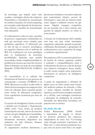 #MídiasSociais: Perspectivas, Tendências e Reflexões



da tecnologia, que impede ações mais           pressão por mudanças e inovações impostas
ousadas e estratégicas dentro das empresas.    pela concorrência, clientes, excesso de
Potencializar a velocidade de comunicação      informações e uma série de variáveis tendo
de artefatos baseados em cloud computing,      como origem o ambiente externo em que
por exemplo, ainda depende de ferramentas      atuam. Adquirir vantagem competitiva
mais robustas e modelos de sistematização      em um mercado não é mais somente uma
mais adequados.                                questão de adquirir anuários ou visitar os
                                               concorrentes.
O conhecimento é cada vez mais o produto
de pessoas e organizações estabelecidas em     A Gestão do Conhecimento (GC) trabalha
rede que procuram novas soluções para          com base em uma rotina sistemática,
problemas específicos. O diferencial está      organizada e planejada, apoiada na geração,
no fato de que os recursos tecnológicos,       codificação, disseminação e apropriação de
em especial a Internet com os atributos da     conhecimentos, com o propósito de atingir
Web 2.0, estabelecem um novo paradigma         a excelência organizacional.
para os fundamentos da economia:
possibilidades ilimitadas para atender        Nas empresas, a GC se caracteriza pela busca
necessidades, dando complementaridade ao      de formas de coletar, organizar, analisar
problema da escassez que trata dos recursos   e estimular o compartilhamento entre o
(físicos) limitados em razão de necessidades  conhecimento das pessoas a fim de alcançar
ilimitadas (VASCONCELLOS; GARCIA,             seus objetivos estratégicos. Nesse sentido,    49
2005).                                        as redes sociais surgem como importantes
                                              ferramentas no processo de inteligência
Os consumidores já se utilizam das competitiva.
ferramentas da Internet no seu processo de
comunicação e consumo (TURBAN et al, A partir do mapeamento e definição de
2004). Mas pouco se avalia e se sabe sobre os alguns cases em redes sociais, num resumo
efeitos dessas mensagens nas empresas, bem das melhores práticas do mercado, a Nike
como da utilização desse conteúdo gerado — maior empresa mundial de material
como forma de diferencial competitivo. esportivo, une de forma exemplar os mundos
Essas experiências acontecem por meio de on e off-line, com estratégias sustentáveis
interações.                                   e planejadas de inteligência de mercado,
                                              investindo em diferenciais inovadores em
O conceito de Inteligência Coletiva em rede parceria com os clientes.
é definido por Cavalcanti e Nepomuceno
(2006) como “nova forma de produzir Na ponta dos pés
conhecimento em rede, através de conexões Venkat Ramaswamy (2008) aborda
sociais e de ações dirigidas por comunidades, a importância de engajar os clientes
que se utilizam ou se apropriam de no processo produtivo das empresas,
ferramentas interativas disponíveis nos independente do meio. Em “Co-creating
ambientes de rede (Internet, Intranet, value through customers’ experiences: the
Extranet e outras)”.                          Nike case”, o autor destaca justamente isso,
As organizações recebem diariamente a que com um acesso mais fácil e um amplo
 