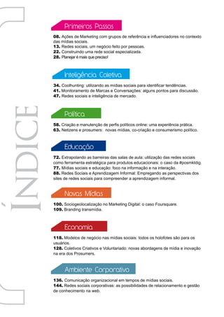Primeiros Passos
08. Ações de Marketing com grupos de referência e influenciadores no contexto
das mídias sociais.
13. Redes sociais, um negócio feito por pessoas.
22. Construindo uma rede social especializada.
28. Planejar é mais que preciso!



      Inteligência Coletiva
34. Coolhunting: utilizando as mídias sociais para identificar tendências.
41. Monitoramento de Marcas e Conversações: alguns pontos para discussão.
47. Redes sociais e inteligência de mercado.



      Política
58. Criação e manutenção de perfis políticos online: uma experiência prática.
63. Netizens e prosumers: novas mídias, co-criação e consumerismo político.



      Educação
72. Extrapolando as barreiras das salas de aula: utilização das redes sociais
como ferramenta estratégica para produtos educacionais: o caso da #posmktdig.
77. Mídias sociais e educação: foco na informação e na interação.
88. Redes Sociais e Aprendizagem Informal: Empregando as perspectivas dos
sites de redes sociais para compreender a aprendizagem informal.


      Novas Mídias
100. Sociogeolocalização no Marketing Digital: o caso Foursquare.
109. Branding transmídia.



      Economia
118. Modelos de negócio nas mídias sociais: todos os holofotes são para os
usuários.
128. Coletivos Criativos e Voluntariado: novas abordagens de mídia e inovação
na era dos Prosumers.



      Ambiente Corporativo
136. Comunicação organizacional em tempos de mídias sociais.
144. Redes sociais corporativas: as possibilidades de relacionamento e gestão
de conhecimento na web.
 