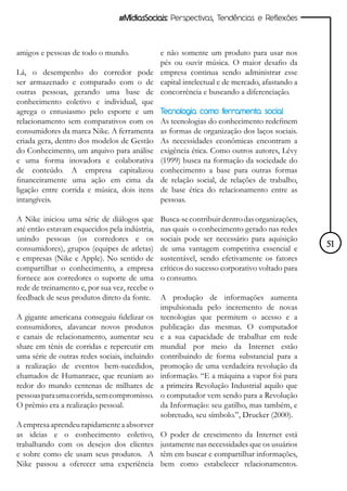 #MídiasSociais: Perspectivas, Tendências e Reflexões



amigos e pessoas de todo o mundo.          e não somente um produto para usar nos
                                           pés ou ouvir música. O maior desafio da
Lá, o desempenho do corredor pode empresa continua sendo administrar esse
ser armazenado e comparado com o de capital intelectual e de mercado, afastando a
outras pessoas, gerando uma base de concorrência e buscando a diferenciação.
conhecimento coletivo e individual, que
agrega o entusiasmo pelo esporte e um Tecnologia como ferramenta social
relacionamento sem comparativos com os As tecnologias do conhecimento redefinem
consumidores da marca Nike. A ferramenta as formas de organização dos laços sociais.
criada gera, dentro dos modelos de Gestão As necessidades econômicas encontram a
do Conhecimento, um arquivo para análise exigência ética. Como outros autores, Lévy
e uma forma inovadora e colaborativa (1999) busca na formação da sociedade do
de conteúdo. A empresa capitalizou conhecimento a base para outras formas
financeiramente uma ação em cima da de relação social, de relações de trabalho,
ligação entre corrida e música, dois itens de base ética do relacionamento entre as
intangíveis.                               pessoas.

A Nike iniciou uma série de diálogos que       Busca-se contribuir dentro das organizações,
até então estavam esquecidos pela indústria,   nas quais o conhecimento gerado nas redes
unindo pessoas (os corredores e os             sociais pode ser necessário para aquisição
consumidores), grupos (equipes de atletas)     de uma vantagem competitiva essencial e        51
e empresas (Nike e Apple). No sentido de       sustentável, sendo efetivamente os fatores
compartilhar o conhecimento, a empresa         críticos do sucesso corporativo voltado para
fornece aos corredores o suporte de uma        o consumo.
rede de treinamento e, por sua vez, recebe o
feedback de seus produtos direto da fonte.     A produção de informações aumenta
                                               impulsionada pelo incremento de novas
A gigante americana conseguiu fidelizar os     tecnologias que permitem o acesso e a
consumidores, alavancar novos produtos         publicação das mesmas. O computador
e canais de relacionamento, aumentar seu       e a sua capacidade de trabalhar em rede
share em tênis de corridas e repercutir em     mundial por meio da Internet estão
uma série de outras redes sociais, incluindo   contribuindo de forma substancial para a
a realização de eventos bem-sucedidos,         promoção de uma verdadeira revolução da
chamados de Humanrace, que reuniam ao          informação. “E a máquina a vapor foi para
redor do mundo centenas de milhares de         a primeira Revolução Industrial aquilo que
pessoas para uma corrida, sem compromisso.     o computador vem sendo para a Revolução
O prêmio era a realização pessoal.             da Informação: seu gatilho, mas também, e
                                               sobretudo, seu símbolo.”, Drucker (2000).
A empresa aprendeu rapidamente a absorver
as ideias e o conhecimento coletivo,           O poder de crescimento da Internet está
trabalhando com os desejos dos clientes        justamente nas necessidades que os usuários
e sobre como ele usam seus produtos. A         têm em buscar e compartilhar informações,
Nike passou a oferecer uma experiência         bem como estabelecer relacionamentos.
 