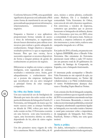 Conforme Schwartz (1998), uma quantidade         anos, músico e artista plástico, conhecido
     significativa de pessoas está utilizando a Web   como Markora. Ele é o fundador da
     como forma de transformá-la em um lugar          comunidade Volta Ferrorama do Orkut,
     personalizado que proporcione informações,       com cerca de três mil e duzentos seguidores.
     relacionamentos,       entretenimento        e   Em entrevistas a veículos de imprensa,
     negócios.                                        comentou que percebeu que as pessoas
                                                      buscavam os brinquedos da infância, dentre
     Enquanto a Internet e seus aplicativos           eles o Ferrorama e por isso, em 2005, criou
     proporcionam formas variadas de acesso           a comunidade. E não parou mais. Atenta ao
     e troca de informações, as organizações          mercado, a empresa embarcou no pedido
     devem buscar alternativas para utilizar esses    dos internautas e, como início, realizou uma
     recursos para realizar a gestão adequada do      campanha integrada on e off-line.
     conhecimento. Atingir objetivos e alcançar
     resultados positivos é o que as organizações
                                                Em junho de 2010, a Estrela, em parceria com
     buscam. Para que isso ocorra, faz-se       a Agência DM9DDB, criou o Desafio Volta
     necessário organizar os recursos disponíveis
                                                Ferrorama. Dez entusiastas do Ferrorama
     de forma a integrar práticas de gestão do  precisavam reunir trilhos a cada 110 metros
     conhecimento ao processo de negócio.       em um percurso total de 20 quilômetros do
                                                caminho de Santiago de Compostela, na
     Diferenciar-se implica em tornar a empresa Espanha, com o brinquedo funcionando.
     inteligente, com capacidade de otimizar
     resultados e minimizar erros. Assim, gerir O internauta podia acompanhar o Desafio
     adequadamente o conhecimento deve Volta Ferrorama no site especial da ação, no
     ser a postura das empresas inteligentes Facebook (voltaferrorama), no Twitter (@
     que reconhecem em seu ativo intangível voltaferrorama) e no Flickr (voltaferrorama).
     a principal forma de criar vantagem O termo #voltaferrorama alcançou duas
     competitiva.                               vezes o Trending Topics Brasil no Twitter.

     Na trilha das Redes Sociais                      Com a missão dos fãs do brinquedo cumprida,
52   Um caso nacional de uso de Inteligência de       a empresa confirmou que no segundo semestre
     Mercado por meio das redes sociais on-line       de 2010 os consumidores encontrarão nas lojas
     partiu da fabricante de brinquedos Estrela. O    o novo Ferrorama. Resumindo, o motor de
     Ferrorama, um brinquedo da marca que fez         toda essa movimentação publicitária, comercial
     muito sucesso entre as crianças brasileiras      e intangível, relembrando experiências ligadas
     na década de 1980, voltou por meio das           ao brinquedo, teve nas redes sociais e Internet
     redes sociais on-line. O Ferrorama consistia     o canal para convencer sobre a importância
     em uma ferrovia com uma locomotiva a             da repaginação do brinquedo. Sem Orkut,
     vapor, uma locomotiva elétrica ou ambas,         Facebook, Twitter e Flickr, isso seria quase
     dependendo do kit, além de vários vagões         inviável.
     acoplados.
                                                      Teoria e prática
     Um dos pioneiros nessa viagem de volta Os dados, informações e conhecimentos,
     foi o catarinense Marco Aurélio Silva, de 41 gerados durante toda a história da organização
 