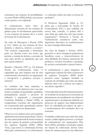 #MídiasSociais: Perspectivas, Tendências e Reflexões



constituem um conjunto de possibilidades é o substituto último de todas as formas de
ou como Probst (2002) definiu, um tesouro produção”.
oculto pronto a ser explorado.
                                              O Professor Figueiredo (2006, p. 11)
O conhecimento como fator de alerta que a necessidade de Gestão do
diferenciação necessita de um conjunto de Conhecimento (GC) é uma realidade em
práticas para ser devidamente aproveitado. nossos dias, contudo, “a prática dela é
A esse conjunto de práticas dá-se o nome uma ‘ficha que ainda não caiu’ para muitas
de Gestão do Conhecimento.                    organizações”. Promover a Gestão do
                                              Conhecimento constitui-se como uma
Na visão de Davenport e Prusak (1999, importante alternativa no estabelecimento
p. 2-6), “dados são um conjunto de fatos de uma estratégia diferenciada.
distintos e objetivos, relativos a eventos”.
“No contexto empresarial, a informação Na visão de Kaplan e Norton (1997),
pode ser descrita como um termo que gerenciar os ativos intangíveis proporciona
permite a tomada de decisão e execução de benefícios como o desenvolvimento de
uma ação, devido ao significado que tem uma fidelidade dos clientes, lançamento de
para aquela empresa”.                         produtos e serviços inovadores e produção
                                              de serviços customizados a preços baixos.
Nonaka e Takeuchi (1997, p. 12) definem
Gestão do Conhecimento como “a O conhecimento é parte integrante da                          53
capacidade que uma empresa tem de criar organização e alicerce de todos os processos
conhecimento, disseminá-lo na organização de negócios. Gonçalves (2000) define
e incorporá-lo a produtos, serviços e processo como “qualquer atividade ou
sistemas”.                                    conjunto de atividades que toma um input,
                                              adiciona valor a ele e fornece um output a
Ao contrário dos bens materiais, o um cliente específico”.
conhecimento não deprecia com o uso, mas
tende a se ampliar em quantidade e qualidade, Um modelo de Gestão do Conhecimento deve
principalmente quando o processo de ser resultado de um processo estruturado de
utilização é organizado e estruturado. planejamento em atendimento aos objetivos
Conforme Prahalad e Hamel (1998), as organizacionais e devidamente alinhado aos
competências essenciais das organizações processos de negócio. Sua implementação
são estruturadas pelo aprendizado coletivo deve ser subsidiada por planos de ação e
e seu uso não provoca depreciação.            o monitoramento dos resultados deve ser
                                              constante.
Observa-se nos últimos anos uma mudança
significativa nas formas de produção. Valores O trabalho colaborativo por meio das redes
de uma cultura industrial de forma isolada já sociais e mídias digitais promove a evolução
não são capazes de garantir a prosperidade do conhecimento nas organizações. Para
dos negócios. Segundo Toffler (2006), Terra (2002), atividades e resultados surgem
“hoje, o que temos é a substituição da força em função de colaboração intensa como
física pelo conhecimento. O conhecimento forma de otimizar processos das diferentes
 
