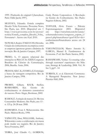#MídiasSociais: Perspectivas, Tendências e Reflexões



1999. (Traduzido do original: Cyberculture. Cindy. Portais Corporativos: A Revolução
Paris: Odile Jacob, 1997).                  na Gestão do Conhecimento. São Paulo:
                                            Negócio Editora, 2002.
MUSTAFA, Eduardo. Estrela completa
Desafio Volta Ferrorama. Proxxima News, TOFFLER, Alvin. Futuro – Palestra
São Paulo, jun. 2010. Disponível em < Expomanagement              2003.     Disponível
http://www.proxxima.com.br/portal/ em:                 http://www.hsm.com.br/canais/
noticia/Estrela_completa_Desafio_Volta_ coberturadeeventos/congresso_expom_1/
Ferrorama>. Acesso em: 8 jul. 2010.         passo1.php?marcabusca=gest%E3o+do+
                                            conhecimento#marcabusca acesso em 24
NONAKA, Ikujiro; TAKEUCHI, Hirotaka. set. 2006.
Criação de conhecimento na empresa: como
as empresas japonesas geram a dinâmica da VASCONCELLOS, Marco Antonio S.;
inovação. Rio de Janeiro: Campus, 1997.     GARCIA, Manuel E. Fundamentos de
                                            Economia. 2ª ed. São Paulo: Saraiva, 2005.
PRIMO, A.. O aspecto relacional das
interações na Web 2.0. In: XXIX Congresso RAMASWAMY, Venkat. Co-creating value
Brasileiro de Ciências da Comunicação, through customers’ experiences: the Nike
2006, Brasília. Anais, 2006.                case, Strategy & Leadership, 2008. Vol. 36
                                            Iss: 5, pp.9 - 14
PRAHALAD, C. K.; HAMEL, G. Estratégia:                                                   55
a busca da vantagem competitiva. Rio de TURBAN, E. et al. Electronic Commerce:
Janeiro: Campus, 1998.                      A Managerial Perspective. New Jersey:
                                            Prentice Hall, 2004.

PROBST, Gilbert; RAUB, Steffen;
ROMHARDT,          Kai.     Gestão    do
conhecimento: os elementos construtivos
do sucesso. Porto Alegre, Bookman, 2002.

RAMOS, É. A criação de marcas 2.0. Revista
Consumidor Moderno. São Paulo, ano 13 -
n. 123 p. 24-28 mar. 2008.

SCHWARTZ, Evan I. Webeconomia. São
Paulo: Makron Books, 1998.

TAPSCOTT, Don; WILLIAMS, Anthony.
Wikinomics: como a colaboração em massa
pode mudar seu negócio. Rio de Janeiro:
Nova Fronteira, 2007.

TERRA, José Cláudio C.; GORDON,
 