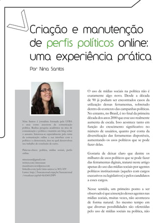Criação e manutenção
       de perfis políticos online:
       uma experiência prática
       Por Nina Santos




                                                    O uso de mídias sociais na política não é
                                                    exatamente algo novo. Desde a década
                                                    de 90 já podiam ser encontrados casos da
                                                    utilização dessas ferramentas, sobretudo
                                                    dentro do contexto das campanhas políticas.
                                                    No entanto, no Brasil, é no final da primeira
                                                    década dos anos 2000 que esse uso realmente
Nina Santos é jornalista formada pela UFBA          aumenta de escala. Isso acontece tanto em
e atua como assessora de comunicação
política. Realiza pesquisa acadêmica na área de     função do crescimento significativo no
comunicação e política e mantém um blog sobre       número de usuários, quanto por conta da
o assunto. Interessa-se especialmente pelo tema
da comunicação online e sua interface com a
                                                    diversificação das ferramentas disponíveis,
política e a democracia, área na qual desenvolveu   aumentando os usos políticos que se pode
seu trabalho de conclusão de curso.                 fazer delas.
Palavras-chave: política, midias sociais, perfis
online.                                             Gostaria de deixar claro que dentre os
ninocasan@gmail.com
                                                    milhares de usos políticos que se pode fazer
twitter.com/ninocasan                               das ferramentas digitais, tratarei neste artigo
mundoutro.wordpress.com                             apenas do uso das mídias sociais por agentes
linkedin.com/pub/nina-santos/a/403/439
Lattes: http://buscatextual.cnpq.br/buscatextual    políticos institucionais (aqueles com cargos
/visualizacv.jsp?id=K4240129P9                      executivos ou legislativos) e pelos candidatos
                                                    a esses cargos.

                                                    Nesse sentido, um primeiro ponto a ser
                                                    observado é que a inserção desses agentes nas
                                                    mídias sociais, muitas vezes, não aconteceu
                                                    de forma natural. Ao mesmo tempo em
                                                    que diversas possibilidades são oferecidas
                                                    pelo uso de mídias sociais na política, não
 