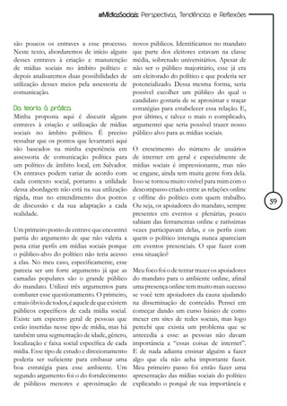 #MídiasSociais: Perspectivas, Tendências e Reflexões



são poucos os entraves a esse processo.        novos públicos. Identificamos no mandato
Neste texto, abordaremos de início alguns      que parte dos eleitores estavam na classe
desses entraves à criação e manutenção         média, sobretudo universitários. Apesar de
de mídias sociais no âmbito político e         não ser o público majoritário, esse já era
depois analisaremos duas possibilidades de     um eleitorado do político e que poderia ser
utilização desses meios pela assessoria de     potencializado. Dessa mesma forma, seria
comunicação.                                   possível escolher um público do qual o
                                               candidato gostaria de se aproximar e traçar
Da teoria à prática                            estratégias para estabelecer essa relação. E,
Minha proposta aqui é discutir alguns por último, e talvez o mais o complicado,
entraves à criação e utilização de mídias argumentei que seria possível trazer nosso
sociais no âmbito político. É preciso público alvo para as mídias sociais.
ressaltar que os pontos que levantarei aqui
são baseados na minha experiência em O crescimento do número de usuários
assessoria de comunicação política para de internet em geral e especialmente de
um político de âmbito local, em Salvador. mídias sociais é impressionante, mas não
Os entraves podem variar de acordo com se engane, ainda tem muita gente fora dela.
cada contexto social, portanto a utilidade Isso se tornou muito visível para mim com o
dessa abordagem não está na sua utilização descompasso criado entre as relações online
rígida, mas no entendimento dos pontos e offline do político com quem trabalho.
de discussão e da sua adaptação a cada Ou seja, os apoiadores do mandato, sempre               59
realidade.                                     presentes em eventos e plenárias, pouco
                                               sabiam das ferramentas online e raríssimas
Um primeiro ponto de entrave que encontrei vezes participavam delas, e os perfis com
partia do argumento de que não valeria a quem o político interagia nunca apareciam
pena criar perfis em mídias sociais porque em eventos presenciais. O que fazer com
o público-alvo do político não teria acesso essa situação?
a elas. No meu caso, especificamente, esse
parecia ser um forte argumento já que as Meu foco foi o de tentar trazer os apoiadores
camadas populares são o grande público do mandato para o ambiente online, afinal
do mandato. Utilizei três argumentos para uma presença online tem muito mais sucesso
combater esse questionamento. O primeiro, se você tem apoiadores da causa ajudando
e mais óbvio de todos, é aquele de que existem na disseminação de conteúdo. Pensei em
públicos específicos de cada mídia social. começar dando um curso básico de como
Existe um espectro geral de pessoas que mexer em sites de redes sociais, mas logo
estão inseridas nesse tipo de mídia, mas há percebi que existia um problema que se
também uma segmentação de idade, gênero, antecedia a esse: as pessoas não davam
localização e faixa social específica de cada importância a “essas coisas de internet”.
mídia. Esse tipo de estudo e direcionamento E de nada adianta ensinar alguém a fazer
poderia ser suficiente para embasar uma algo que ela não acha importante fazer.
boa estratégia para esse ambiente. Um Meu primeiro passo foi então fazer uma
segundo argumento foi o do fortalecimento apresentação das mídias sociais do político
de públicos menores e aproximação de explicando o porquê de sua importância e
 