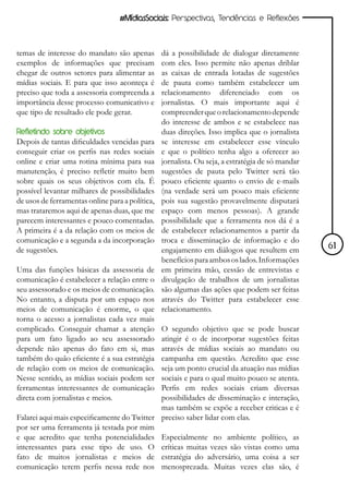 #MídiasSociais: Perspectivas, Tendências e Reflexões



temas de interesse do mandato são apenas         dá a possibilidade de dialogar diretamente
exemplos de informações que precisam             com eles. Isso permite não apenas driblar
chegar de outros setores para alimentar as       as caixas de entrada lotadas de sugestões
mídias sociais. E para que isso aconteça é       de pauta como também estabelecer um
preciso que toda a assessoria compreenda a       relacionamento diferenciado com os
importância desse processo comunicativo e        jornalistas. O mais importante aqui é
que tipo de resultado ele pode gerar.            compreender que o relacionamento depende
                                                 do interesse de ambos e se estabelece nas
Refletindo sobre objetivos                       duas direções. Isso implica que o jornalista
Depois de tantas dificuldades vencidas para      se interesse em estabelecer esse vínculo
conseguir criar os perfis nas redes sociais      e que o político tenha algo a oferecer ao
online e criar uma rotina mínima para sua        jornalista. Ou seja, a estratégia de só mandar
manutenção, é preciso refletir muito bem         sugestões de pauta pelo Twitter será tão
sobre quais os seus objetivos com ela. É         pouco eficiente quanto o envio de e-mails
possível levantar milhares de possibilidades     (na verdade será um pouco mais eficiente
de usos de ferramentas online para a política,   pois sua sugestão provavelmente disputará
mas trataremos aqui de apenas duas, que me       espaço com menos pessoas). A grande
parecem interessantes e pouco comentadas.        possibilidade que a ferramenta nos dá é a
A primeira é a da relação com os meios de        de estabelecer relacionamentos a partir da
comunicação e a segunda a da incorporação        troca e disseminação de informação e do
de sugestões.                                    engajamento em diálogos que resultem em          61
                                                 benefícios para ambos os lados. Informações
Uma das funções básicas da assessoria de         em primeira mão, cessão de entrevistas e
comunicação é estabelecer a relação entre o      divulgação de trabalhos de um jornalistas
seu assessorado e os meios de comunicação.       são algumas das ações que podem ser feitas
No entanto, a disputa por um espaço nos          através do Twitter para estabelecer esse
meios de comunicação é enorme, o que             relacionamento.
torna o acesso a jornalistas cada vez mais
complicado. Conseguir chamar a atenção       O segundo objetivo que se pode buscar
para um fato ligado ao seu assessorado       atingir é o de incorporar sugestões feitas
depende não apenas do fato em si, mas        através de mídias sociais ao mandato ou
também do quão eficiente é a sua estratégia  campanha em questão. Acredito que esse
de relação com os meios de comunicação.      seja um ponto crucial da atuação nas mídias
Nesse sentido, as mídias sociais podem ser   sociais e para o qual muito pouco se atenta.
ferramentas interessantes de comunicação     Perfis em redes sociais criam diversas
direta com jornalistas e meios.              possibilidades de disseminação e interação,
                                             mas também se expõe a receber criticas e é
Falarei aqui mais especificamente do Twitter preciso saber lidar com elas.
por ser uma ferramenta já testada por mim
e que acredito que tenha potencialidades Especialmente no ambiente político, as
interessantes para esse tipo de uso. O críticas muitas vezes são vistas como uma
fato de muitos jornalistas e meios de estratégia do adversário, uma coisa a ser
comunicação terem perfis nessa rede nos menosprezada. Muitas vezes elas são, é
 
