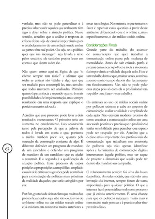 verdade, mas não se pode generalizar e é           essas tecnologias. No entanto, o que tentamos
     preciso saber ouvir aqueles que realmente têm      fazer é repensar essas questões a partir desse
     algo a dizer sobre a atuação política. Nesse       ambiente diferenciado que é o online e, mais
     sentido, acredito que a análise e resposta às      especificamente, o das mídias sociais online.
     críticas feitas seja de crucial importância para
     o estabelecimento de uma relação onde ambas        Considerações Finais
     as partes têm real poder. Ou seja, se o político   Grande parte do trabalho do assessor
     quer que sua mensagem seja levada a sério          de comunicação que quer trabalhar a
     pelos usuários, ele também precisa levar em        comunicação online passa pela mudança de
     conta o que dizem sobre ele.                       mentalidade. Antes de sair criando perfis é
                                                        preciso convencer o político e toda a assessoria
     Não quero entrar aqui na lógica de que “o          da importância e validade daquela ação. Esse é
     cliente sempre tem razão” e afirmar que            um trabalho lento e que, muitas vezes, continua
     todas as críticas são válidas e algo tem que       mesmo muito tempo depois das ferramentas
     ser mudado para contemplá-las, mas acredito        em funcionamento. Mas não se pode pular
     que todas merecem ser analisadas. Primeiro         essa etapa pois só com ela o profissional terá
     quanto à pertinência e segundo quanto às reais     respaldo para fazer o seu trabalho.
     possibilidades de implementação, mas sempre
     resultando em uma resposta que explique o Os entraves ao uso de mídias sociais online
     posicionamento adotado.                           por políticos existem e cabe ao assessor de
                                                       comunicação avaliar a validade e amplitude de
     Acredito que esse processo pode levar a dois cada ação. Não existem modelos prontos de
     resultados interessantes. O primeiro seria um como encaixar a comunicação online em uma
     aumento no envolvimento. Isso aconteceria assessoria política e é preciso que o profissional
     tanto pela percepção de que a palavra de tenha sensibilidade para perceber que espaço
     todos é levada em conta e que, portanto, pode ser ocupado por ele. Acredito que a
     a minha também pode ser, quanto pela decisão mais importante dos profissionais de
     sensação da construção conjunta de algo. É comunicação que trabalham em assessoria
     diferente defender um programa de mandato de políticos seja não apenas identificar
62   de um candidato e defender um programa ações e ferramentas de comunicação digitais
     de mandato de um candidato que eu ajudei interessantes àquele político, mas ser capaz
     a construir. E o segundo é a qualificação da de projetar a dimensão que aquilo pode ter
     atuação política. Esse processo de expor dentro do mandato ou campanha.
     posições e proposições a um público ampliado
     e ouvir dele críticas e sugestões pode contribuir O relacionamento sempre foi uma das bases
     para a construção de políticas mais próximas da política. As redes sociais, que não são uma
     da realidade daqueles que serão atingidos por invenção da internet, sempre foram de suma
     ela.                                              importância para qualquer político. O que a
                                                       internet faz é potencializar todo esse processo
     Por fim, gostaria de deixar claro que muitos dos que já existia anteriormente. É uma chance
     pontos levantados aqui não são exclusivos do para que os políticos interajam muito mais e
     ambiente online ou das mídias sociais online com muito mais pessoas e é preciso saber tirar
     e já existiam em contextos muito anteriores a proveito disso.
 