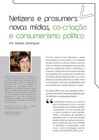 Netizens e prosumers:
      novas mídias, co-criação
      e consumerismo político
      Por Izabela Domingues




                                                  Um dos aspectos mais relevantes a serem
                                                  observados em nossa cultura e na sociedade
                                                  em que vivemos é o de que estamos, cada vez
                                                  mais, envolvidos numa prática que tem feito
                                                  parte do cotidiano de todos os indivíduos: o
                                                  consumo. Afinal, imersos em uma sociedade
                                                  cujos padrões de consumo são massificados
Izabela Domingues da Silva é mestranda do         e as ofertas de bens padronizadas, nos vemos
Programa de Pós-Graduação em Comunicação
da UFPE. Formada em Comunicação Social            diante de inúmeras pressões exercidas sobre
pela Universidade Católica de Pernambuco.         o consumidor, entre elas a publicidade, com
Professora dos cursos de Publicidade e
Propaganda da Universidade Católica de
                                                  seus modelos de comportamento a seguir.
Pernambuco, das Faculdades Integradas Barros
Melo e da Faculdade Boa Viagem. Ex-diretora       Severiano (2001) traz uma afirmação sobre a
de criação da Italo Bianchi Comunicação e da
Mart Pet Comunicação, agências de publicidade     questão do dever do consumo para identificação
pernambucanas. Atua como consultora de            do indivíduo na contemporaneidade:
planejamento estratégico e criação publicitária
para agências de propaganda e anunciantes do
Norte/Nordeste.                                           A padronização alcança aí seu mais alto
                                                          grau de sofisticação: ela não se encontra
Palavras-chave: Novas mídias, co-criação,
propaganda, consumerismo político
                                                          mais no produto, mas na atitude compulsiva
                                                          e generalizada de ter que consumir para
izabeladom@hotmail.com                                    só assim constituir-se como indivíduo.
twitter.com/Izabeladom
                                                          Atrelar a constituição da identidade à
                                                          capacidade cada vez maior de consumir
                                                          produtos diferentes apenas testemunha o
                                                          grau de coisificação a que foram remetidas
                                                          as identidades contemporâneas, assim
                                                          como o nível de fetichização atual dos
                                                          produtos. (SEVERIANO, 2001, p. 94).
 