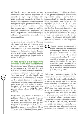 O fato de a cultura de massa ser hoje      “rouba a palavra do indivíduo”, em função
     diferenciada em diversos segmentos de      da sua própria constituição midiática que
     mercado, não significa que o homem não     impossibilita a relação concreta de troca
     esteja totalmente submetido à lógica do    comunicacional. A televisão representa a
     capital. Os indivíduos encontram-se inseridos
                                                síntese hegemônica dos discursos e das
     num processo pelo qual buscam através do   linguagens (SODRÉ, 2001, p. 09). Dessa
     consumo de diversos e distintos produtos,  forma, é vetada aos cidadãos comuns, que
     instrumentos para a busca do próprio       não dispõem de recursos financeiros para
     desenvolvimento de suas consciências. Isso alugarem os espaços nos breaks publicitários
     tende a proporcionar a criação e instauração,
                                                ou nas grades de programação das tevês, a
     cada vez maior, de novas necessidades para produção de enunciados que reforcem ou
     os consumidores.                           rechacem os discursos divulgados pelas
                                                emissoras de televisão e seus respectivos
     As promessas de realização e felicidade anunciantes.
     vão sendo coligadas aos produtos, assim
     como a identificação social. Com isso,             Sua mais profunda natureza requer o
     cada indivíduo que deseja transmitir uma           silêncio do ouvinte, do telespectador,
     imagem aos demais componentes do meio              condenado pelo estatuto da moderna
     em que vivem, sente a necessidade imediata         produção monopolística a uma
     de adquirir produtos que proporcionem a            relação social que o define como
     referência desejada.                               mero usuário: desde bens de consumo
                                                            materiais e culturais até mesmo a
     Da mídia de massa e seus espectadores                  palavra irrespondível de um Outro
     silenciados à Consumer Generated Media                 confundido com o código da ordem
     Em meados do século XX, a televisão surge              produtiva. O estilo da imagem televisiva
     como veículo de comunicação de massa                   é o da notificação, remota e unilateral.
     com maior poder de alcance das audiências,             (SODRÉ, 2001, p. 09-10).
     ampliando uma forma de comunicação de
     “um para todos”, ou seja, daqueles que          Embora a televisão, nos moldes em que foi
                                                     concebida, represente o maior referencial
64   detém os meios de comunicação ou dispõem
                                                     no sentido da efetiva unidirecionalidade,
     de altos recursos financeiros para poderem
     veicular suas mensagens através dos espaços     as mídias de massa, em geral, foram,
     publicitários para uma audiência massiva,       tradicionalmente, o instrumento de uma
     receptora, que não cria mensagens nem           pessoa ou de um poder. Segundo Dordor
     propaga idéias e valores. (SAMPAIO, 1995,       (2007), essa visão e essa prática em relação
     p. 78-79).                                      às mídias manifestaram-se num sistema
                                                     hierárquico de cima para baixo, em forma
     Sodré avalia que, através da televisão, o       de pirâmide, com uma única fonte no
     público é submetido à condição de apenas        topo e tantas células estanques quanto
     ouvir para que não fale. “Na realidade,         fossem os leitores, espectadores e ouvintes.
     as pessoas são informadas para que não          (PATRIOTA e DUGUAY, 2008). Contudo,
     busquem a informação” (2001, p. 49).            tal cenário, na contemporaneidade, vem
     Segundo o autor, o monopólio da fala na         experimentando uma substancial mudança,
     TV se dá a partir do princípio que o meio       viabilizada pela informação em fluxo. Tal
 