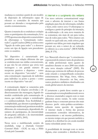 #MídiasSociais: Perspectivas, Tendências e Reflexões



mudança se constitui a partir de um modelo      A internet e o surgimento dos netizens
de disposição de informações capaz de           Um novo universo comunicacional surge
oferecer os conteúdos de maneira que            com o advento da internet e sua franca
possam ser alterados e reorganizados pelo       ampliação para fins de informação, trabalho
usuário constantemente.                         e lazer, entre outros usos. O ciberespaço se
                                                configura a partir do princípio da interação,
Quanto à maneira de se estabelecer a relação    da colaboração e de uma nova maneira de
entre os participantes da comunicação, Lévy     se comunicar, não mais de um para todos,
(1999) aponta como dispositivo característico   mas de todos para todos. “Nós criamos um
do ciberespaço a “comunicação todos-            mundo no qual cada um, onde estiver, pode
todos”, a qual Couchot (2006) se refere como    exprimir suas idéias, por mais singulares que
“ligação de todos para todos” e a descreve      possam ser, sem o temor de ser reduzido
como um tipo de ligação sem precedentes         ao silêncio ou a uma norma”. (MOUNIER,
entre os usuários.                              2006, P. 170).

Tal dispositivo é caracterizado por             Lev Manovich observa que “o crescimento
possibilitar uma relação diferente das que      exponencial do número tanto de produtores
se estabeleceram nas mídias convencionais,      de mídia profissionais tanto quanto de
já que não há um emissor que envia suas         amadores durante os anos 2000 tem criado
mensagens a um grande número de                 uma nova situação cultural” (2009). Ele
receptores passivos e dispersos - como                                                          65
                                                destaca que centenas de milhares de pessoas
ocorre no dispositivo “um-todos” - nem          estão criando e compartilhando conteúdos
uma comunicação organizada de indivíduo         rotineiramente. São blogs, fotos, vídeos,
para indivíduo ou ponto a ponto – como          comentários e discussões on line, entre
ocorre no dispositivo “um-um”.                  outros produtos midiáticos distribuídos em
                                                escala global através da internet.
A comunicação digital se caracteriza pela
multiplicidade de relações envolvidas e de
                                        É justamente a partir desse cenário que a
direcionamento das mensagens, fugindo docomunicação se torna pluridirecional e novos
modelo estabelecido pela comunicação de e diversos enunciados surgem com os mais
massa, que tendeu sempre a centralizaçãodiferentes atores sociais. As redes sociais
e à unidirecionalidade. Essa flexibilidade e
                                        ganham força e conectam pessoas dos mais
multiplicidade, que alteram os paradigmas da
                                        diversos perfis sócio-político-econômico-
comunicação tradicional, permitem modelos
                                        culturais numa questão de segundos.
diferentes de comunicação, dependendo doA internet muda a forma das pessoas
número de participantes, da interatividade
                                        consumirem conteúdos informativos, de
do programa utilizado e da sincronicidade
                                        entretenimento e até mesmo publicitários,
das ações (COSTA, 2003).                ao mesmo tempo em que passam também a
                                        produzi-lo e distribuí-los em escala mundial
Nesse novo e multifacetado cenário da numa velocidade jamais vista.
atualidade, surge a chamada Consumer
Generated Media - CGM, ou seja, a Mídia A possibilidade de interagir com os meios
Gerada pelo Consumidor.                 digitais, criar conteúdos e distribuí-los em
 