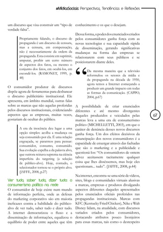 #MídiasSociais: Perspectivas, Tendências e Reflexões



um discurso que visa construir um “tipo de conhecimento e os que o desejam.
verdade falsa”.
                                              Dessa forma, o poder dos enunciados criados
       Propriamente falando, o discurso de pelos consumidores ganha força com as
       propaganda é um discurso de censura, novas tecnologias e sua capacidade rápida
       mas a censura, em compensação, de disseminação, gerando significativas
       não é necessariamente da ordem da mudanças na forma das empresas se
       propaganda. Esta consiste em suprimir, relacionarem com seus públicos e se
       amputar, proibir um certo número posicionarem diante deles.
       de aspectos dos fatos, ou mesmo o
       conjunto dos fatos, em ocultá-los, em
                                                         Da mesma maneira que a televisão
       escondê-los. (RAMONET, 1999, p.
                                                         reformulou os setores da mídia e
       48)
                                                         da propaganda na década de 1950,
                                                         agora temos a Internet começando a
O consumidor produtor de discursos                       produzir um grande impacto em todas
dispõe agora de ferramentas para desbancar               as formas da comunicação. (CAPPO,
o discurso publicitário institucional. Ele               2004, p.67)
apresenta, em âmbito mundial, outras falas
sobre as marcas que não aquelas proferidas       A possibilidade de criar enunciados
pelos discursos institucionais, evidenciando     diferentes e até mesmo divergentes
aspectos que as empresas, muitas vezes,          daqueles produzidos e veiculados pelas          67
gostariam de ocultar do público.                 marcas leva a uma era de consumerismo
                                                 político (MICHELLETTI, 2003), em que o
       A era da inocência deu lugar a uma        caráter de denúncia desses novos discursos
       opção simples: acolha a mudança ou        ganha força. Um dos efeitos decisivos da
       seja consumido por ela. É uma relação     emancipação dos novos consumidores é a
       engraçada, se pararmos para pensar:
                                                 capacidade de enxergar através das fachadas
       consumidor, consumo, consumido.
                                                 que são o marketing e a publicidade e
       Sua evolução espelha a da palavra alvo,
       que outrora reinava suprema na ciência
                                                 questioná-los: “Os consumidores de ontem
       imperfeita do targeting (a seleção        talvez aceitassem tacitamente qualquer
       de público-alvo). Hoje, contudo, o        coisa que lhes disséssemos, mas hoje eles
       selecionador tornou-se o próprio alvo.    questionam... tudo”. (JAFFE, 2008, p.44)
       (JAFFE, 2008, p.27)
                                                 Na internet, encontra-se uma série de vídeos,
Ver tudo, saber tudo, dizer tudo: o              sites, blogs e comunidades virtuais alusivas
consumerismo político na rede                    a marcas, empresas e produtos divulgando
O consumidor de hoje existe num mundo            aspectos diferentes daqueles apresentados
de informação perfeita, onde as defesas          pelos enunciados oficiais proferidos nas
do marketing corporativo são em maioria          propagandas institucionais. Marcas com
ineficazes contra a habilidade do público-       KFC (Kentucky Fried Chicken), Nike e Walt
alvo de ver tudo, saber tudo e dizer tudo.       Disney lidam, na atualidade, com discursos
A internet democratizou o fluxo e a              variados criados pelos consumidores,
disseminação de informações, equalizou o         destacando atributos pouco lisonjeiros
equilíbrio de poder entre aqueles que têm        para essas marcas, tais como o desrespeito
 