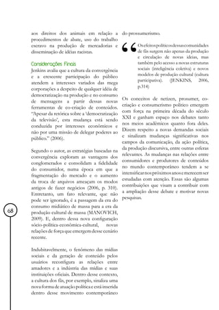 aos direitos dos animais em relação a do prossumerismo.
     procedimentos de abate, uso do trabalho
     escravo na produção de mercadorias e         Os efeitos políticos dessas comunidades
     disseminação de idéias racistas.             de fãs surgem não apenas da produção
                                                             e circulação de novas ideias, mas
     Considerações Finais                                    também pelo acesso a novas estruturas
     Jenkins avalia que a cultura da convergência            sociais (inteligência coletiva) e novos
     e a crescente participação do público                   modelos de produção cultural (cultura
                                                             participativa). (JENKINS, 2006,
     atendem a interesses variados das mega
                                                             p.314)
     corporações a despeito de qualquer idéia de
     democratização na produção e no consumo
                                                      Os conceitos de netizen, prosumer, co-
     de mensagens a partir dessas novas
                                                      criação e consumerismo politico emergem
     ferramentas de co-criação de conteúdos.
                                                      com força na primeira década do século
     “Apesar da retórica sobre a ‘democratização
                                                      XXI e ganham espaço nos debates tanto
     da televisão’, esta mudança está sendo
                                                      nos meios acadêmicos quanto fora deles.
     conduzida por interesses econômicos e
                                                      Dizem respeito a novas demandas sociais
     não por uma missão de delegar poderes ao
     público.” (2006).                                e sinalizam mudanças significativas nos
                                                      campos da comunicação, da ação política,
                                                      da produção discursiva, entre outras esferas
     Segundo o autor, as estratégias baseadas na
     convergência exploram as vantagens dos           relevantes. As mudanças nas relações entre
     conglomerados e consolidam a fidelidade          consumidores e produtores de conteúdos
                                                      no mundo contemporâneo tendem a se
     do consumidor, numa época em que a
     fragmentação do mercado e o aumento              intensificar nos próximos anos e merecem ser
     da troca de arquivos ameaçam os modos            estudadas com atenção. Essas são algumas
                                                      contribuições que visam a contribuir com
     antigos de fazer negócios (2006, p. 310).
     Entretanto, um fato relevante, que não           a ampliação desse debate e motivar novas
                                                      pesquisas.
     pode ser ignorado, é a passagem da era do
     consumo midiático de massa para a era da
68   produção cultural de massa (MANOVICH,
     2009). E, dentro dessa nova configuração
     sócio-política-econômica-cultural, novas
     relações de força que emergem desse cenário
     recente.

     Indubitavelmente, o fenômeno das mídias
     sociais e da geração de conteúdo pelos
     usuários reconfigura as relações entre
     amadores e a indústria das mídias e suas
     instituições oficiais. Dentro desse contexto,
     a cultura dos fãs, por exemplo, sinaliza uma
     nova forma de atuação política e está inserida
     dentro desse movimento contemporâneo
 